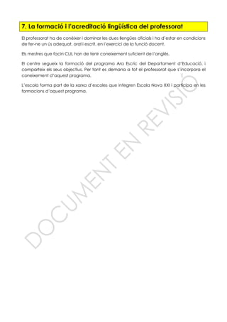 7. La formació i l’acreditació lingüística del professorat
El professorat ha de conèixer i dominar les dues llengües oficials i ha d’estar en condicions
de fer-ne un ús adequat, oral i escrit, en l’exercici de la funció docent.
Els mestres que facin CLIL han de tenir coneixement suficient de l’anglès.
El centre segueix la formació del programa Ara Escric del Departament d’Educació, i
comparteix els seus objectius. Per tant es demana a tot el professorat que s’incorpora el
coneixement d’aquest programa.
L’escola forma part de la xarxa d’escoles que integren Escola Nova XXI i participa en les
formacions d’aquest programa.
 