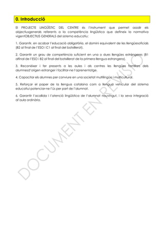 0. Introducció
El PROJECTE LINGÜÍSTIC DEL CENTRE és l’instrument que permet assolir els
objectiusgenerals referents a la competència lingüística que defineix la normativa
vigentOBJECTIUS GENERALS del sistema educatiu:
1. Garantir, en acabar l’educació obligatòria, el domini equivalent de les llengüesoficials
(B2 al final de l’ESO i C1 al final del batxillerat).
2. Garantir un grau de competència suficient en una o dues llengües estrangeres (B1
alfinal de l’ESO i B2 al final del batxillerat de la primera llengua estrangera).
3. Reconèixer i fer presents a les aules i als centres les llengües familiars dels
alumnesd’origen estranger i facilitar-ne l’aprenentatge.
4. Capacitar els alumnes per conviure en una societat multilingüe i multicultural.
5. Reforçar el paper de la llengua catalana com a llengua vehicular del sistema
educatiui potenciar-ne l’ús per part de l’alumnat.
6. Garantir l’acollida i l’atenció lingüística de l’alumnat nouvingut, i la seva integració
al’aula ordinària.
 