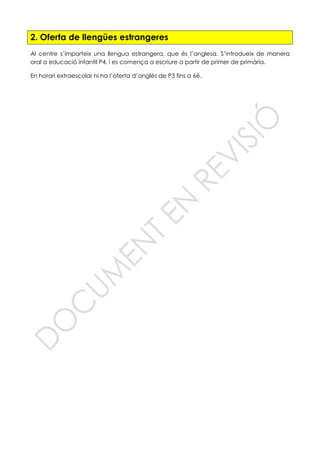 2. Oferta de llengües estrangeres
Al centre s’imparteix una llengua estrangera, que és l’anglesa. S’introdueix de manera
oral a educació infantil P4, i es comença a escriure a partir de primer de primària.
En horari extraescolar hi ha l’oferta d’anglès de P3 fins a 6è.
 