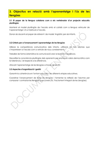 3. Objectius en relació amb l’aprenentatge i l’ús de les
llengües
3.1 El paper de la llengua catalana com a eix vertebrador d’un projecte educatiu
plurilingüe
Mantenir el model plurilingüe de l’escola amb el català com a llengua vehicular de
l’aprenentatge i d’us habitual a l’escola.
Donar als docents el paper de referent i de model lingüístic per als infants.
3.2 Criteris per a l’ensenyament i aprenentatge de les llengües
Millorar la competència comunicativa dels infants, utilitzant els tres idiomes que
s’imparteixen a l’escola com a vehicle de nous coneixements.
Treballar de forma sistemàtica la comunicació oral, la lectura i l’escriptura.
Desvetllar la consciència plurilingüe dels aprenents per promoure valors democràtics com
la tolerància, i el respecte a la diferència.
Afavorir l’aprenentatge de les llengües a traves de les TiC
3.3 Aspectes d’organització i gestió
Garantir la coherència en l’entorn educatiu i les diferents etapes educatives.
Coordinar l’ensenyament de totes les llengües i fomentar la reflexió de l’alumne per
comparar i contrastar les llengües que coneix (TIL: Tractament Integrat de les Llengües)
 