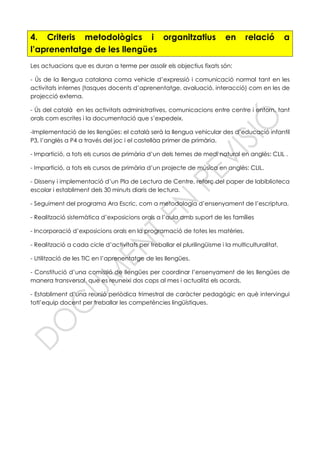 4. Criteris metodològics i organitzatius en relació a
l’aprenentatge de les llengües
Les actuacions que es duran a terme per assolir els objectius fixats són:
- Ús de la llengua catalana coma vehicle d’expressió i comunicació normal tant en les
activitats internes (tasques docents d’aprenentatge, avaluació, interacció) com en les de
projecció externa.
- Ús del català en les activitats administratives, comunicacions entre centre i entorn, tant
orals com escrites i la documentació que s’expedeix.
-Implementació de les llengües: el català serà la llengua vehicular des d’educació infantil
P3, l’anglès a P4 a través del joc i el castellàa primer de primària.
- Impartició, a tots els cursos de primària d’un dels temes de medi natural en anglès: CLIL .
- Impartició, a tots els cursos de primària d’un projecte de música en anglès: CLIL.
- Disseny i implementació d’un Pla de Lectura de Centre, reforç del paper de labiblioteca
escolar i establiment dels 30 minuts diaris de lectura.
- Seguiment del programa Ara Escric, com a metodologia d’ensenyament de l’escriptura.
- Realització sistemàtica d’exposicions orals a l’aula amb suport de les famílies
- Incorporació d’exposicions orals en la programació de totes les matèries.
- Realització a cada cicle d’activitats per treballar el plurilingüisme i la multiculturalitat.
- Utilització de les TIC en l’aprenentatge de les llengües.
- Constitució d’una comissió de llengües per coordinar l’ensenyament de les llengües de
manera transversal, que es reuneixi dos cops al mes i actualitzi els acords.
- Establiment d’una reunió periòdica trimestral de caràcter pedagògic en què intervingui
totl’equip docent per treballar les competències lingüístiques.
 