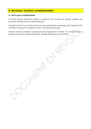 5. Recursos i accions complementaris
5.1. Els recursos complementaris:
El centre preveu demanar Auxiliars o assistents de conversa en llengua anglesa per
fomentar l’exposició oral a aquesta llengua.
Coordinació amb una reunió anual amb els professionals encarregats de la gestió de les
activitats no docents: menjador escolar i activitats extraescolar.
També s’està en constant coordinació amb l’Ajuntament i entitats de Voluntariat de la
Llengua per ajudar a aprendre català aquelles famílies que no l’entenen.
 