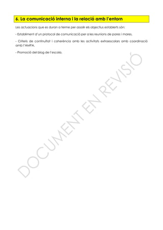 6. La comunicació interna i la relació amb l’entorn
Les actuacions que es duran a terme per assolir els objectius establerts són:
- Establiment d’un protocol de comunicació per a les reunions de pares i mares.
- Criteris de continuïtat i coherència amb les activitats extraescolars amb coordinació
amb l’AMPA.
- Promoció del blog de l’escola.
 