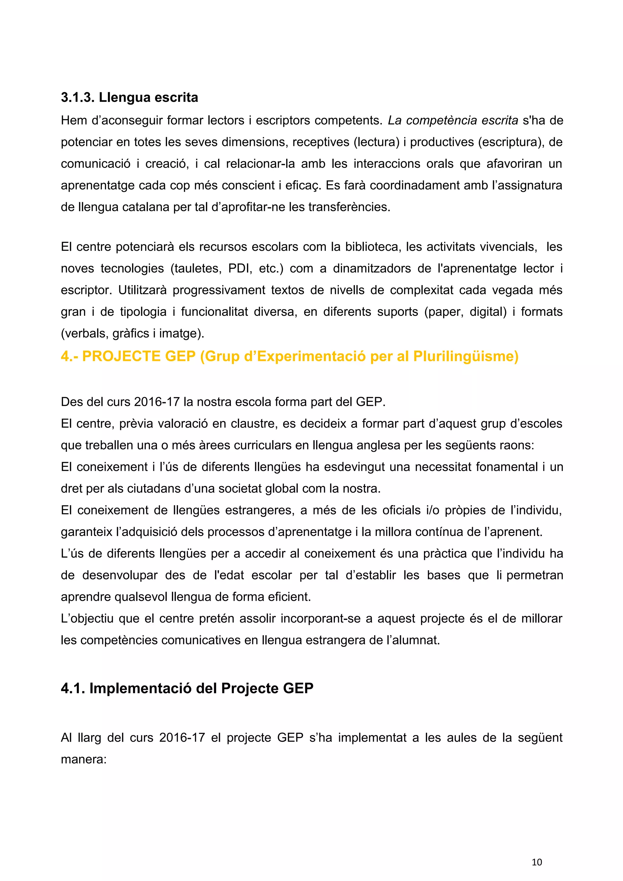 3.1.3. Llengua escrita
Hem d’aconseguir formar lectors i escriptors competents. La competència escrita s'ha de
potenciar en totes les seves dimensions, receptives (lectura) i productives (escriptura), de
comunicació i creació, i cal relacionar-la amb les interaccions orals que afavoriran un
aprenentatge cada cop més conscient i eficaç. Es farà coordinadament amb l’assignatura
de llengua catalana per tal d’aprofitar-ne les transferències.
El centre potenciarà els recursos escolars com la biblioteca, les activitats vivencials, les
noves tecnologies (tauletes, PDI, etc.) com a dinamitzadors de l'aprenentatge lector i
escriptor. Utilitzarà progressivament textos de nivells de complexitat cada vegada més
gran i de tipologia i funcionalitat diversa, en diferents suports (paper, digital) i formats
(verbals, gràfics i imatge).
4.- PROJECTE GEP (Grup d’Experimentació per al Plurilingüisme)
Des del curs 2016-17 la nostra escola forma part del GEP.
El centre, prèvia valoració en claustre, es decideix a formar part d’aquest grup d’escoles
que treballen una o més àrees curriculars en llengua anglesa per les següents raons:
El coneixement i l’ús de diferents llengües ha esdevingut una necessitat fonamental i un
dret per als ciutadans d’una societat global com la nostra.
El coneixement de llengües estrangeres, a més de les oficials i/o pròpies de l’individu,
garanteix l’adquisició dels processos d’aprenentatge i la millora contínua de l’aprenent.
L’ús de diferents llengües per a accedir al coneixement és una pràctica que l’individu ha
de desenvolupar des de l'edat escolar per tal d’establir les bases que li permetran
aprendre qualsevol llengua de forma eficient.
L’objectiu que el centre pretén assolir incorporant-se a aquest projecte és el de millorar
les competències comunicatives en llengua estrangera de l’alumnat.
4.1. Implementació del Projecte GEP
Al llarg del curs 2016-17 el projecte GEP s’ha implementat a les aules de la següent
manera:
10
 