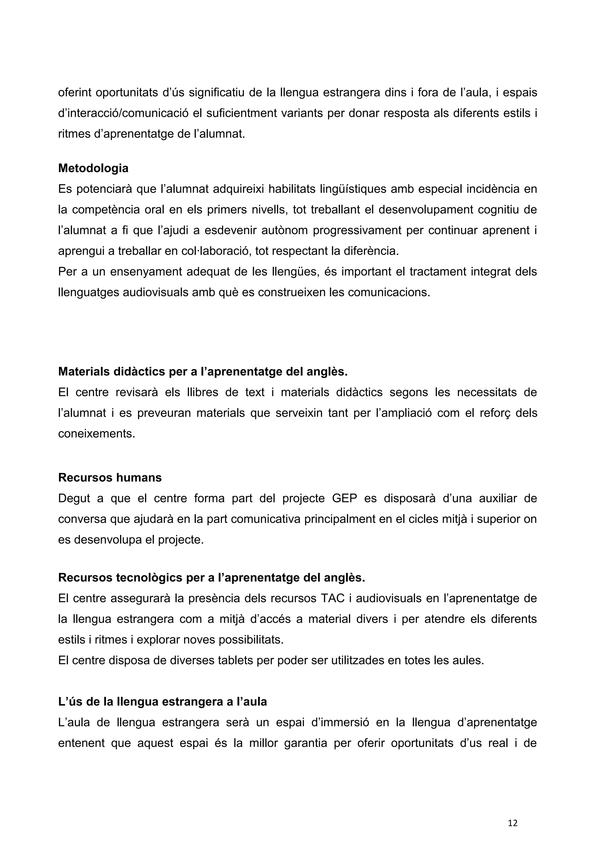 oferint oportunitats d’ús significatiu de la llengua estrangera dins i fora de l’aula, i espais
d’interacció/comunicació el suficientment variants per donar resposta als diferents estils i
ritmes d’aprenentatge de l’alumnat.
Metodologia
Es potenciarà que l’alumnat adquireixi habilitats lingüístiques amb especial incidència en
la competència oral en els primers nivells, tot treballant el desenvolupament cognitiu de
l’alumnat a fi que l’ajudi a esdevenir autònom progressivament per continuar aprenent i
aprengui a treballar en col·laboració, tot respectant la diferència.
Per a un ensenyament adequat de les llengües, és important el tractament integrat dels
llenguatges audiovisuals amb què es construeixen les comunicacions.
Materials didàctics per a l’aprenentatge del anglès.
El centre revisarà els llibres de text i materials didàctics segons les necessitats de
l’alumnat i es preveuran materials que serveixin tant per l’ampliació com el reforç dels
coneixements.
Recursos humans
Degut a que el centre forma part del projecte GEP es disposarà d’una auxiliar de
conversa que ajudarà en la part comunicativa principalment en el cicles mitjà i superior on
es desenvolupa el projecte.
Recursos tecnològics per a l’aprenentatge del anglès.
El centre assegurarà la presència dels recursos TAC i audiovisuals en l’aprenentatge de
la llengua estrangera com a mitjà d’accés a material divers i per atendre els diferents
estils i ritmes i explorar noves possibilitats.
El centre disposa de diverses tablets per poder ser utilitzades en totes les aules.
L’ús de la llengua estrangera a l’aula
L’aula de llengua estrangera serà un espai d’immersió en la llengua d’aprenentatge
entenent que aquest espai és la millor garantia per oferir oportunitats d’us real i de
12
 