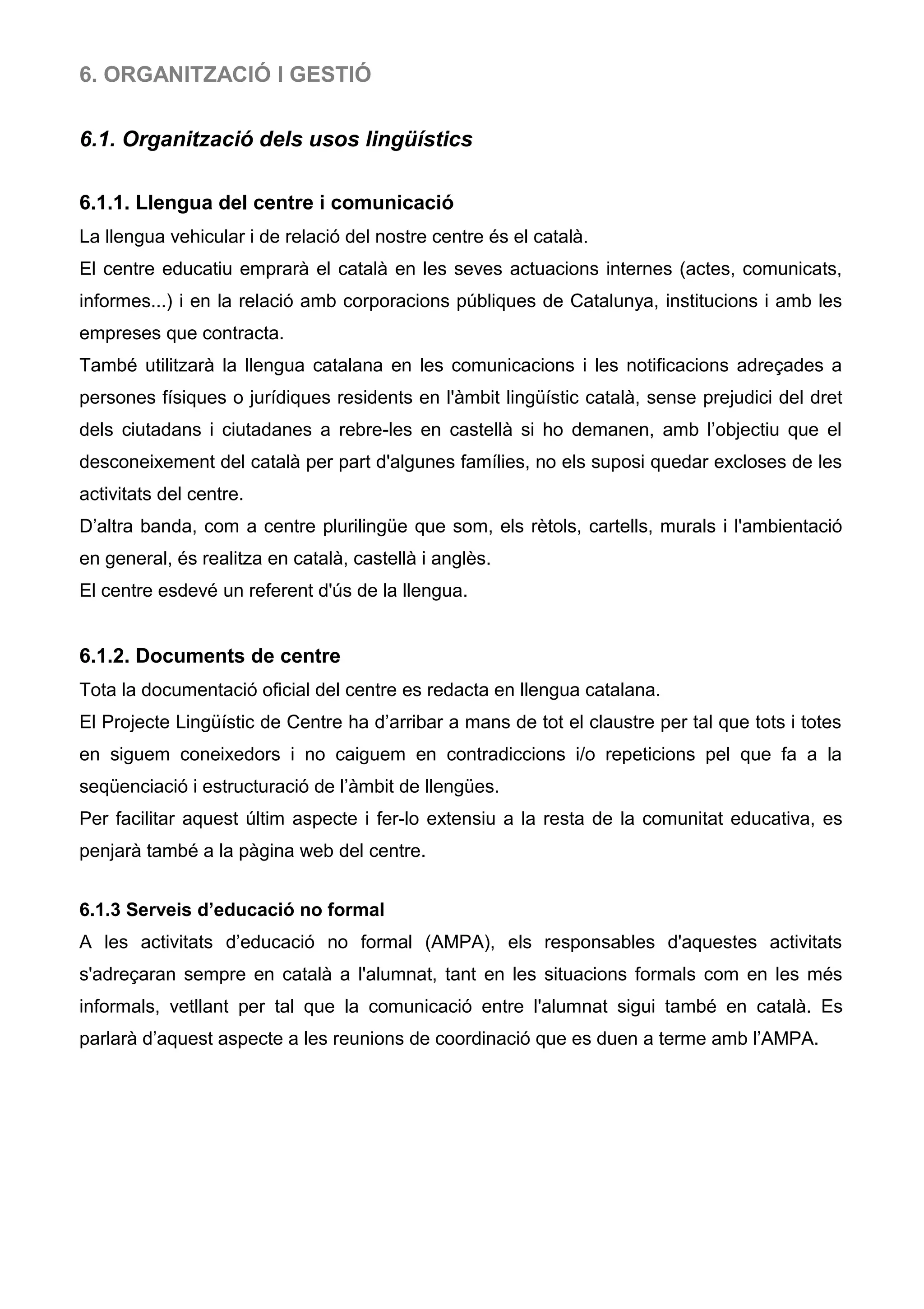 6. ORGANITZACIÓ I GESTIÓ
6.1. Organització dels usos lingüístics
6.1.1. Llengua del centre i comunicació
La llengua vehicular i de relació del nostre centre és el català.
El centre educatiu emprarà el català en les seves actuacions internes (actes, comunicats,
informes...) i en la relació amb corporacions públiques de Catalunya, institucions i amb les
empreses que contracta.
També utilitzarà la llengua catalana en les comunicacions i les notificacions adreçades a
persones físiques o jurídiques residents en l'àmbit lingüístic català, sense prejudici del dret
dels ciutadans i ciutadanes a rebre-les en castellà si ho demanen, amb l’objectiu que el
desconeixement del català per part d'algunes famílies, no els suposi quedar excloses de les
activitats del centre.
D’altra banda, com a centre plurilingüe que som, els rètols, cartells, murals i l'ambientació
en general, és realitza en català, castellà i anglès.
El centre esdevé un referent d'ús de la llengua.
6.1.2. Documents de centre
Tota la documentació oficial del centre es redacta en llengua catalana.
El Projecte Lingüístic de Centre ha d’arribar a mans de tot el claustre per tal que tots i totes
en siguem coneixedors i no caiguem en contradiccions i/o repeticions pel que fa a la
seqüenciació i estructuració de l’àmbit de llengües.
Per facilitar aquest últim aspecte i fer-lo extensiu a la resta de la comunitat educativa, es
penjarà també a la pàgina web del centre.
6.1.3 Serveis d’educació no formal
A les activitats d’educació no formal (AMPA), els responsables d'aquestes activitats
s'adreçaran sempre en català a l'alumnat, tant en les situacions formals com en les més
informals, vetllant per tal que la comunicació entre l'alumnat sigui també en català. Es
parlarà d’aquest aspecte a les reunions de coordinació que es duen a terme amb l’AMPA.
 