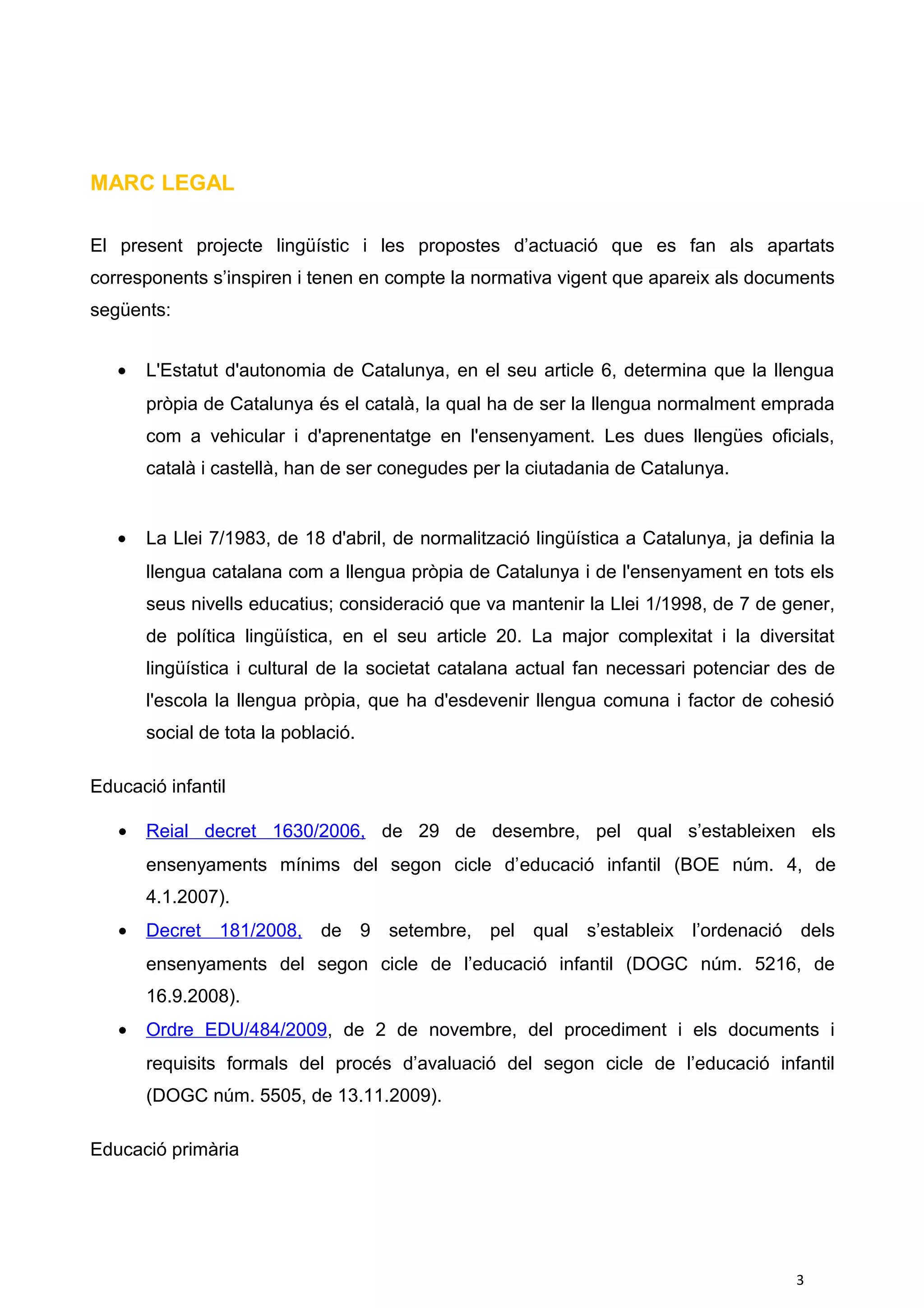 MARC LEGAL
El present projecte lingüístic i les propostes d’actuació que es fan als apartats
corresponents s’inspiren i tenen en compte la normativa vigent que apareix als documents
següents:
• L'Estatut d'autonomia de Catalunya, en el seu article 6, determina que la llengua
pròpia de Catalunya és el català, la qual ha de ser la llengua normalment emprada
com a vehicular i d'aprenentatge en l'ensenyament. Les dues llengües oficials,
català i castellà, han de ser conegudes per la ciutadania de Catalunya.
• La Llei 7/1983, de 18 d'abril, de normalització lingüística a Catalunya, ja definia la
llengua catalana com a llengua pròpia de Catalunya i de l'ensenyament en tots els
seus nivells educatius; consideració que va mantenir la Llei 1/1998, de 7 de gener,
de política lingüística, en el seu article 20. La major complexitat i la diversitat
lingüística i cultural de la societat catalana actual fan necessari potenciar des de
l'escola la llengua pròpia, que ha d'esdevenir llengua comuna i factor de cohesió
social de tota la població.
Educació infantil
• Reial decret 1630/2006, de 29 de desembre, pel qual s’estableixen els
ensenyaments mínims del segon cicle d’educació infantil (BOE núm. 4, de
4.1.2007).
• Decret 181/2008, de 9 setembre, pel qual s’estableix l’ordenació dels
ensenyaments del segon cicle de l’educació infantil (DOGC núm. 5216, de
16.9.2008).
• Ordre EDU/484/2009, de 2 de novembre, del procediment i els documents i
requisits formals del procés d’avaluació del segon cicle de l’educació infantil
(DOGC núm. 5505, de 13.11.2009).
Educació primària
3
 