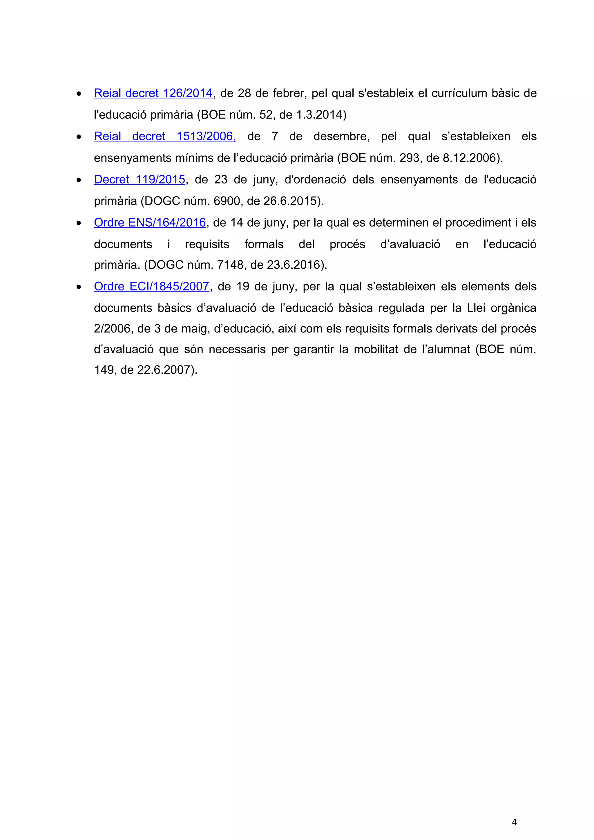 • Reial decret 126/2014, de 28 de febrer, pel qual s'estableix el currículum bàsic de
l'educació primària (BOE núm. 52, de 1.3.2014)
• Reial decret 1513/2006, de 7 de desembre, pel qual s’estableixen els
ensenyaments mínims de l’educació primària (BOE núm. 293, de 8.12.2006).
• Decret 119/2015, de 23 de juny, d'ordenació dels ensenyaments de l'educació
primària (DOGC núm. 6900, de 26.6.2015).
• Ordre ENS/164/2016, de 14 de juny, per la qual es determinen el procediment i els
documents i requisits formals del procés d’avaluació en l’educació
primària. (DOGC núm. 7148, de 23.6.2016).
• Ordre ECI/1845/2007, de 19 de juny, per la qual s’estableixen els elements dels
documents bàsics d’avaluació de l’educació bàsica regulada per la Llei orgànica
2/2006, de 3 de maig, d’educació, així com els requisits formals derivats del procés
d’avaluació que són necessaris per garantir la mobilitat de l’alumnat (BOE núm.
149, de 22.6.2007).
4
 