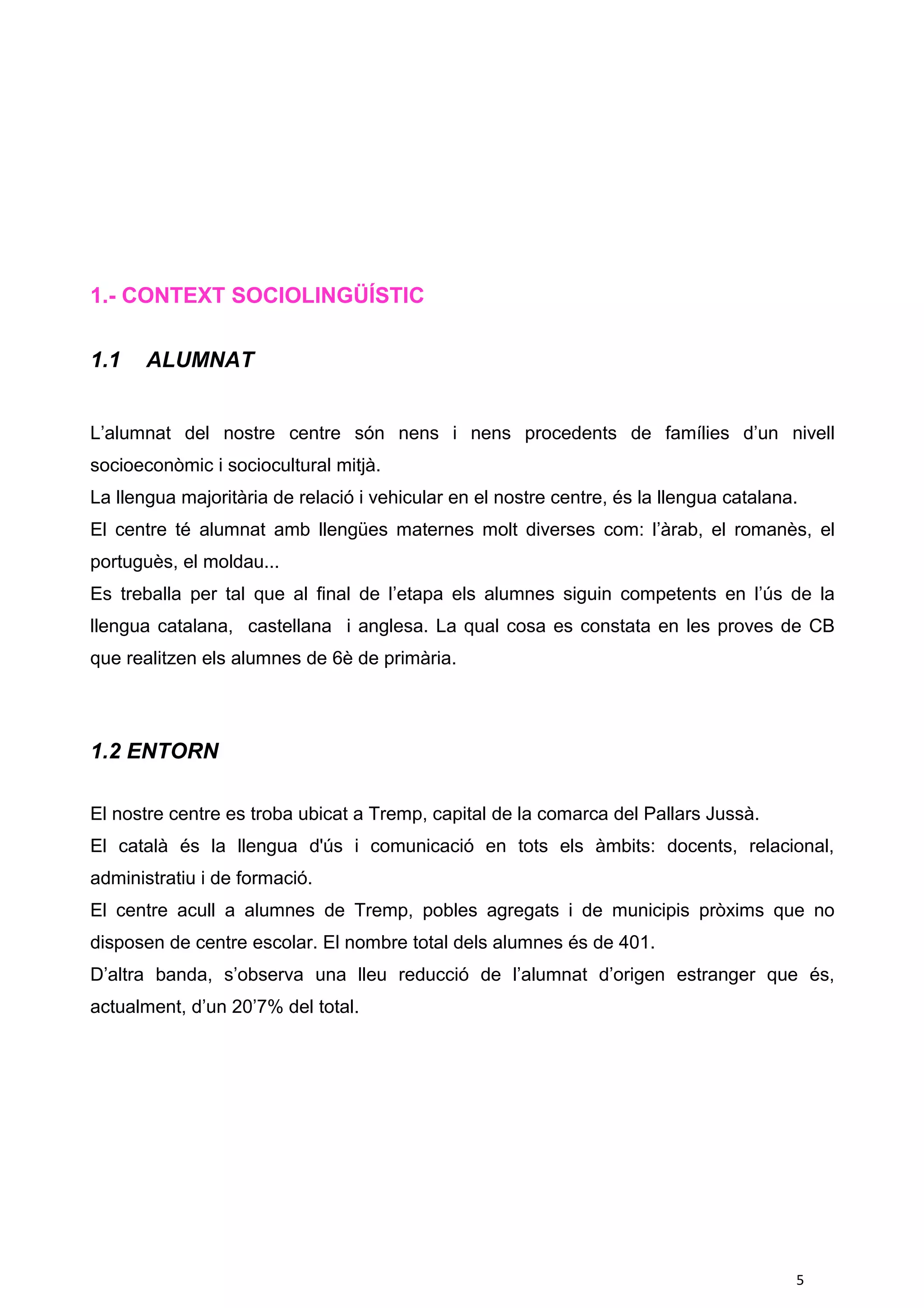 1.- CONTEXT SOCIOLINGÜÍSTIC
1.1 ALUMNAT
L’alumnat del nostre centre són nens i nens procedents de famílies d’un nivell
socioeconòmic i sociocultural mitjà.
La llengua majoritària de relació i vehicular en el nostre centre, és la llengua catalana.
El centre té alumnat amb llengües maternes molt diverses com: l’àrab, el romanès, el
portuguès, el moldau...
Es treballa per tal que al final de l’etapa els alumnes siguin competents en l’ús de la
llengua catalana, castellana i anglesa. La qual cosa es constata en les proves de CB
que realitzen els alumnes de 6è de primària.
1.2 ENTORN
El nostre centre es troba ubicat a Tremp, capital de la comarca del Pallars Jussà.
El català és la llengua d'ús i comunicació en tots els àmbits: docents, relacional,
administratiu i de formació.
El centre acull a alumnes de Tremp, pobles agregats i de municipis pròxims que no
disposen de centre escolar. El nombre total dels alumnes és de 401.
D’altra banda, s’observa una lleu reducció de l’alumnat d’origen estranger que és,
actualment, d’un 20’7% del total.
5
 
