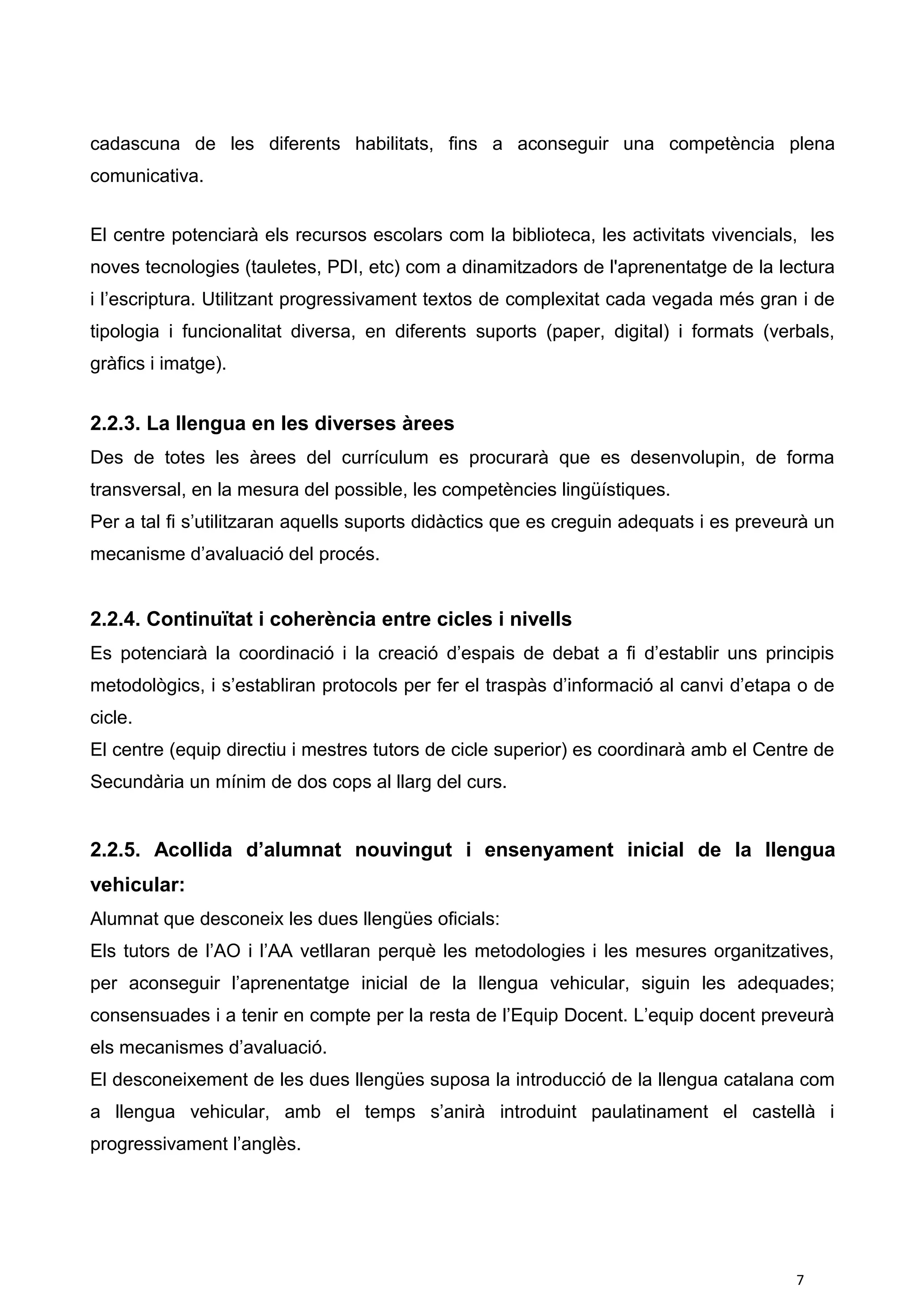 cadascuna de les diferents habilitats, fins a aconseguir una competència plena
comunicativa.
El centre potenciarà els recursos escolars com la biblioteca, les activitats vivencials, les
noves tecnologies (tauletes, PDI, etc) com a dinamitzadors de l'aprenentatge de la lectura
i l’escriptura. Utilitzant progressivament textos de complexitat cada vegada més gran i de
tipologia i funcionalitat diversa, en diferents suports (paper, digital) i formats (verbals,
gràfics i imatge).
2.2.3. La llengua en les diverses àrees
Des de totes les àrees del currículum es procurarà que es desenvolupin, de forma
transversal, en la mesura del possible, les competències lingüístiques.
Per a tal fi s’utilitzaran aquells suports didàctics que es creguin adequats i es preveurà un
mecanisme d’avaluació del procés.
2.2.4. Continuïtat i coherència entre cicles i nivells
Es potenciarà la coordinació i la creació d’espais de debat a fi d’establir uns principis
metodològics, i s’establiran protocols per fer el traspàs d’informació al canvi d’etapa o de
cicle.
El centre (equip directiu i mestres tutors de cicle superior) es coordinarà amb el Centre de
Secundària un mínim de dos cops al llarg del curs.
2.2.5. Acollida d’alumnat nouvingut i ensenyament inicial de la llengua
vehicular:
Alumnat que desconeix les dues llengües oficials:
Els tutors de l’AO i l’AA vetllaran perquè les metodologies i les mesures organitzatives,
per aconseguir l’aprenentatge inicial de la llengua vehicular, siguin les adequades;
consensuades i a tenir en compte per la resta de l’Equip Docent. L’equip docent preveurà
els mecanismes d’avaluació.
El desconeixement de les dues llengües suposa la introducció de la llengua catalana com
a llengua vehicular, amb el temps s’anirà introduint paulatinament el castellà i
progressivament l’anglès.
7
 