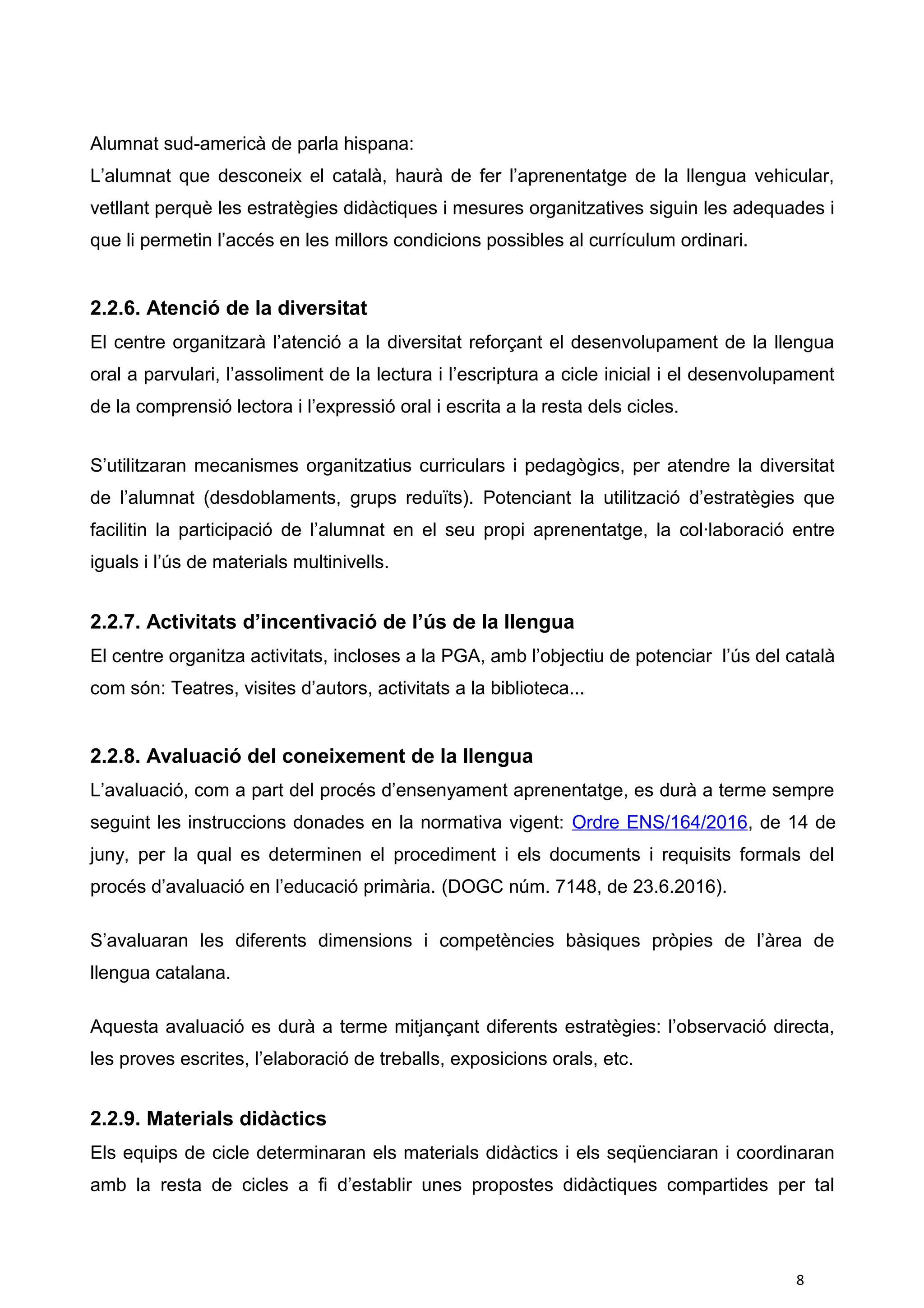 Alumnat sud-americà de parla hispana:
L’alumnat que desconeix el català, haurà de fer l’aprenentatge de la llengua vehicular,
vetllant perquè les estratègies didàctiques i mesures organitzatives siguin les adequades i
que li permetin l’accés en les millors condicions possibles al currículum ordinari.
2.2.6. Atenció de la diversitat
El centre organitzarà l’atenció a la diversitat reforçant el desenvolupament de la llengua
oral a parvulari, l’assoliment de la lectura i l’escriptura a cicle inicial i el desenvolupament
de la comprensió lectora i l’expressió oral i escrita a la resta dels cicles.
S’utilitzaran mecanismes organitzatius curriculars i pedagògics, per atendre la diversitat
de l’alumnat (desdoblaments, grups reduïts). Potenciant la utilització d’estratègies que
facilitin la participació de l’alumnat en el seu propi aprenentatge, la col·laboració entre
iguals i l’ús de materials multinivells.
2.2.7. Activitats d’incentivació de l’ús de la llengua
El centre organitza activitats, incloses a la PGA, amb l’objectiu de potenciar l’ús del català
com són: Teatres, visites d’autors, activitats a la biblioteca...
2.2.8. Avaluació del coneixement de la llengua
L’avaluació, com a part del procés d’ensenyament aprenentatge, es durà a terme sempre
seguint les instruccions donades en la normativa vigent: Ordre ENS/164/2016, de 14 de
juny, per la qual es determinen el procediment i els documents i requisits formals del
procés d’avaluació en l’educació primària. (DOGC núm. 7148, de 23.6.2016).
S’avaluaran les diferents dimensions i competències bàsiques pròpies de l’àrea de
llengua catalana.
Aquesta avaluació es durà a terme mitjançant diferents estratègies: l’observació directa,
les proves escrites, l’elaboració de treballs, exposicions orals, etc.
2.2.9. Materials didàctics
Els equips de cicle determinaran els materials didàctics i els seqüenciaran i coordinaran
amb la resta de cicles a fi d’establir unes propostes didàctiques compartides per tal
8
 