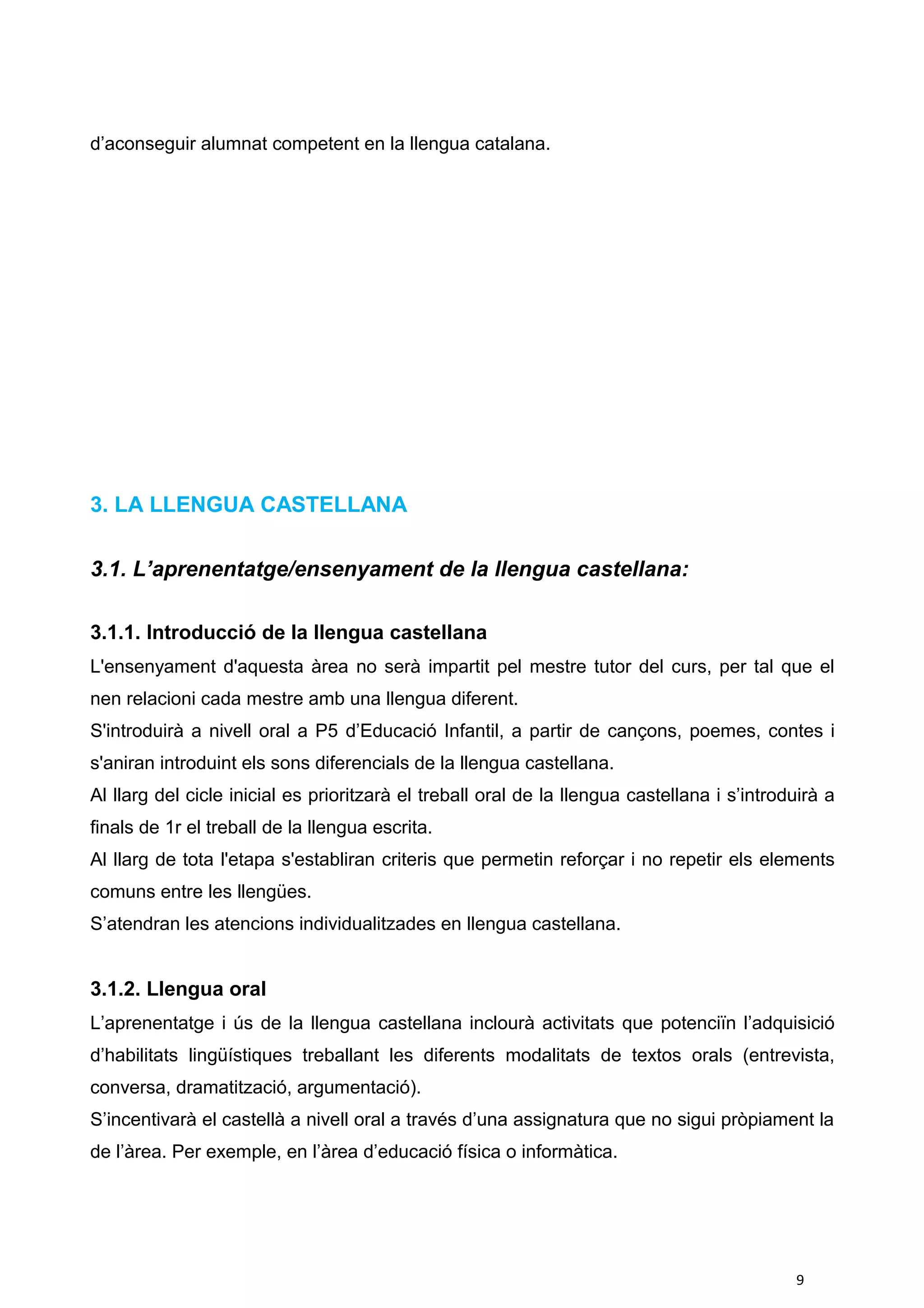 d’aconseguir alumnat competent en la llengua catalana.
3. LA LLENGUA CASTELLANA
3.1. L’aprenentatge/ensenyament de la llengua castellana:
3.1.1. Introducció de la llengua castellana
L'ensenyament d'aquesta àrea no serà impartit pel mestre tutor del curs, per tal que el
nen relacioni cada mestre amb una llengua diferent.
S'introduirà a nivell oral a P5 d’Educació Infantil, a partir de cançons, poemes, contes i
s'aniran introduint els sons diferencials de la llengua castellana.
Al llarg del cicle inicial es prioritzarà el treball oral de la llengua castellana i s’introduirà a
finals de 1r el treball de la llengua escrita.
Al llarg de tota l'etapa s'establiran criteris que permetin reforçar i no repetir els elements
comuns entre les llengües.
S’atendran les atencions individualitzades en llengua castellana.
3.1.2. Llengua oral
L’aprenentatge i ús de la llengua castellana inclourà activitats que potenciïn l’adquisició
d’habilitats lingüístiques treballant les diferents modalitats de textos orals (entrevista,
conversa, dramatització, argumentació).
S’incentivarà el castellà a nivell oral a través d’una assignatura que no sigui pròpiament la
de l’àrea. Per exemple, en l’àrea d’educació física o informàtica.
9
 