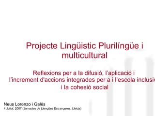 Projecte Lingüistic Plurilíngüe i multicultural Reflexions per a la difusió, l’aplicació i  l’increment  d'accions integrades per a i l’escola inclusiva   i la cohesió social  Neus Lorenzo i Galés 4 Juliol, 2007 (Jornades de Llengües Estrangeres, Lleida) 