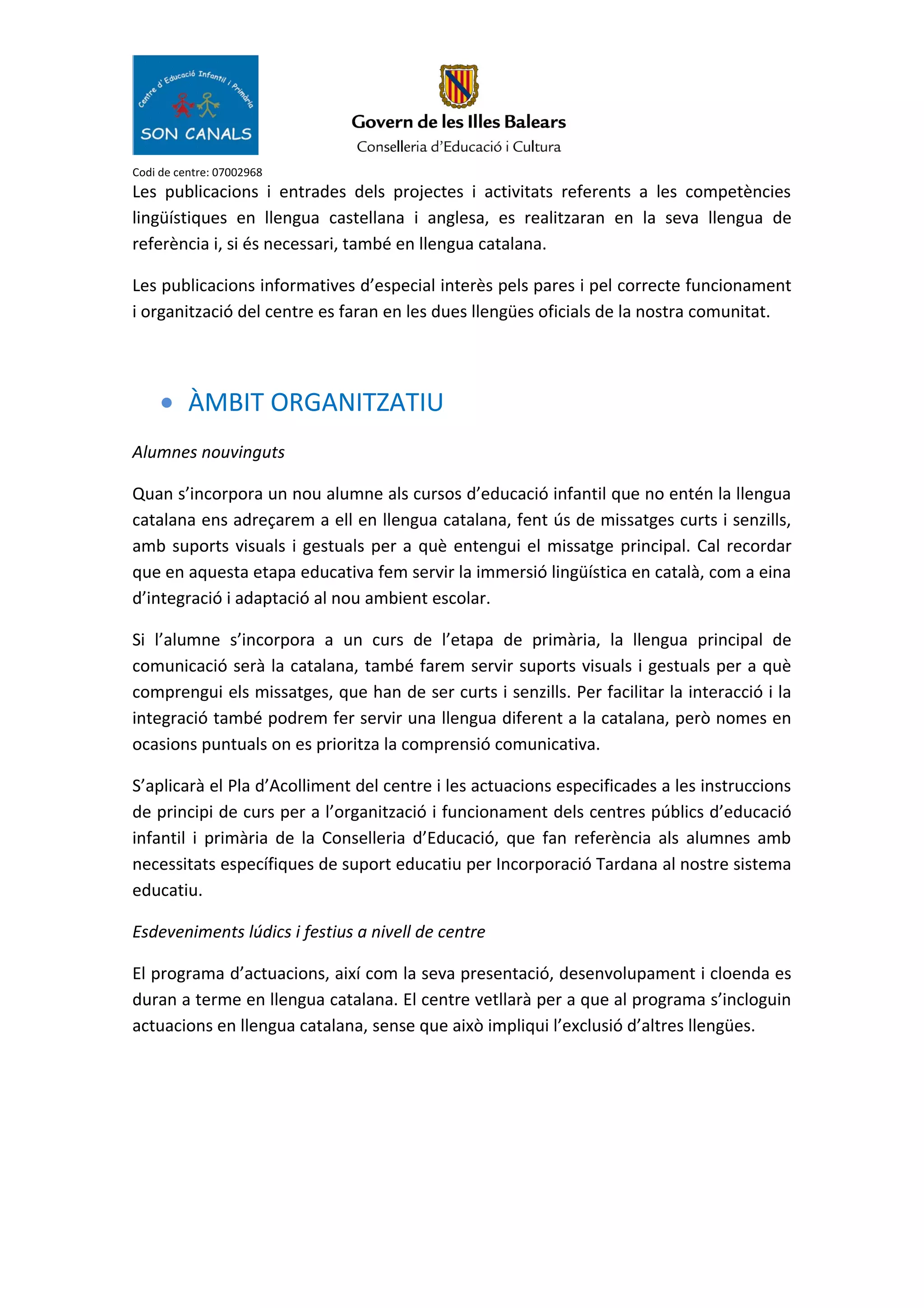 Codi de centre: 07002968
Les publicacions i entrades dels projectes i activitats referents a les competències
lingüístiques en llengua castellana i anglesa, es realitzaran en la seva llengua de
referència i, si és necessari, també en llengua catalana.
Les publicacions informatives d’especial interès pels pares i pel correcte funcionament
i organització del centre es faran en les dues llengües oficials de la nostra comunitat.
• ÀMBIT ORGANITZATIU
Alumnes nouvinguts
Quan s’incorpora un nou alumne als cursos d’educació infantil que no entén la llengua
catalana ens adreçarem a ell en llengua catalana, fent ús de missatges curts i senzills,
amb suports visuals i gestuals per a què entengui el missatge principal. Cal recordar
que en aquesta etapa educativa fem servir la immersió lingüística en català, com a eina
d’integració i adaptació al nou ambient escolar.
Si l’alumne s’incorpora a un curs de l’etapa de primària, la llengua principal de
comunicació serà la catalana, també farem servir suports visuals i gestuals per a què
comprengui els missatges, que han de ser curts i senzills. Per facilitar la interacció i la
integració també podrem fer servir una llengua diferent a la catalana, però nomes en
ocasions puntuals on es prioritza la comprensió comunicativa.
S’aplicarà el Pla d’Acolliment del centre i les actuacions especificades a les instruccions
de principi de curs per a l’organització i funcionament dels centres públics d’educació
infantil i primària de la Conselleria d’Educació, que fan referència als alumnes amb
necessitats específiques de suport educatiu per Incorporació Tardana al nostre sistema
educatiu.
Esdeveniments lúdics i festius a nivell de centre
El programa d’actuacions, així com la seva presentació, desenvolupament i cloenda es
duran a terme en llengua catalana. El centre vetllarà per a que al programa s’incloguin
actuacions en llengua catalana, sense que això impliqui l’exclusió d’altres llengües.
 