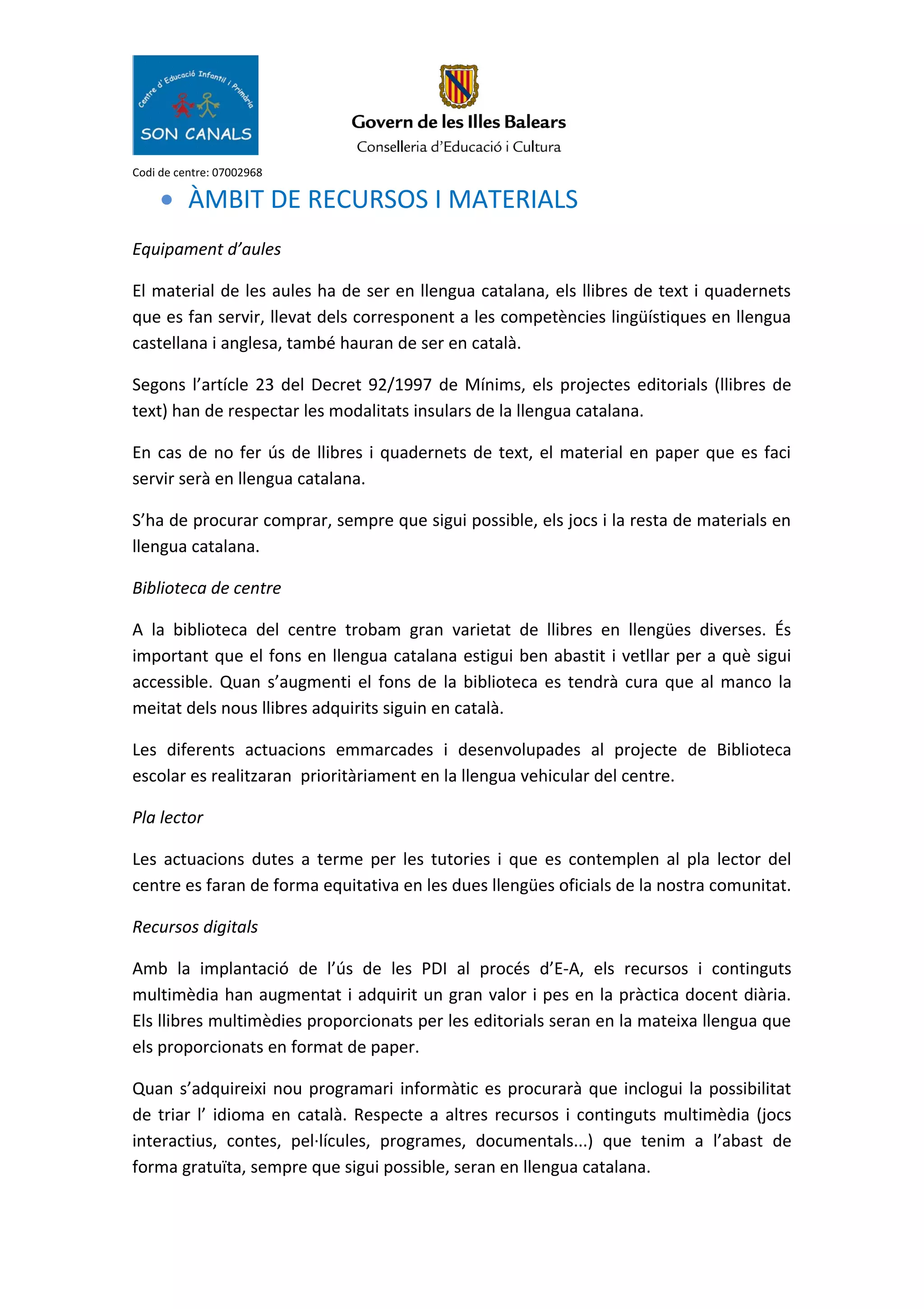 Codi de centre: 07002968
• ÀMBIT DE RECURSOS I MATERIALS
Equipament d’aules
El material de les aules ha de ser en llengua catalana, els llibres de text i quadernets
que es fan servir, llevat dels corresponent a les competències lingüístiques en llengua
castellana i anglesa, també hauran de ser en català.
Segons l’artícle 23 del Decret 92/1997 de Mínims, els projectes editorials (llibres de
text) han de respectar les modalitats insulars de la llengua catalana.
En cas de no fer ús de llibres i quadernets de text, el material en paper que es faci
servir serà en llengua catalana.
S’ha de procurar comprar, sempre que sigui possible, els jocs i la resta de materials en
llengua catalana.
Biblioteca de centre
A la biblioteca del centre trobam gran varietat de llibres en llengües diverses. És
important que el fons en llengua catalana estigui ben abastit i vetllar per a què sigui
accessible. Quan s’augmenti el fons de la biblioteca es tendrà cura que al manco la
meitat dels nous llibres adquirits siguin en català.
Les diferents actuacions emmarcades i desenvolupades al projecte de Biblioteca
escolar es realitzaran prioritàriament en la llengua vehicular del centre.
Pla lector
Les actuacions dutes a terme per les tutories i que es contemplen al pla lector del
centre es faran de forma equitativa en les dues llengües oficials de la nostra comunitat.
Recursos digitals
Amb la implantació de l’ús de les PDI al procés d’E-A, els recursos i continguts
multimèdia han augmentat i adquirit un gran valor i pes en la pràctica docent diària.
Els llibres multimèdies proporcionats per les editorials seran en la mateixa llengua que
els proporcionats en format de paper.
Quan s’adquireixi nou programari informàtic es procurarà que inclogui la possibilitat
de triar l’ idioma en català. Respecte a altres recursos i continguts multimèdia (jocs
interactius, contes, pel·lícules, programes, documentals...) que tenim a l’abast de
forma gratuïta, sempre que sigui possible, seran en llengua catalana.
 
