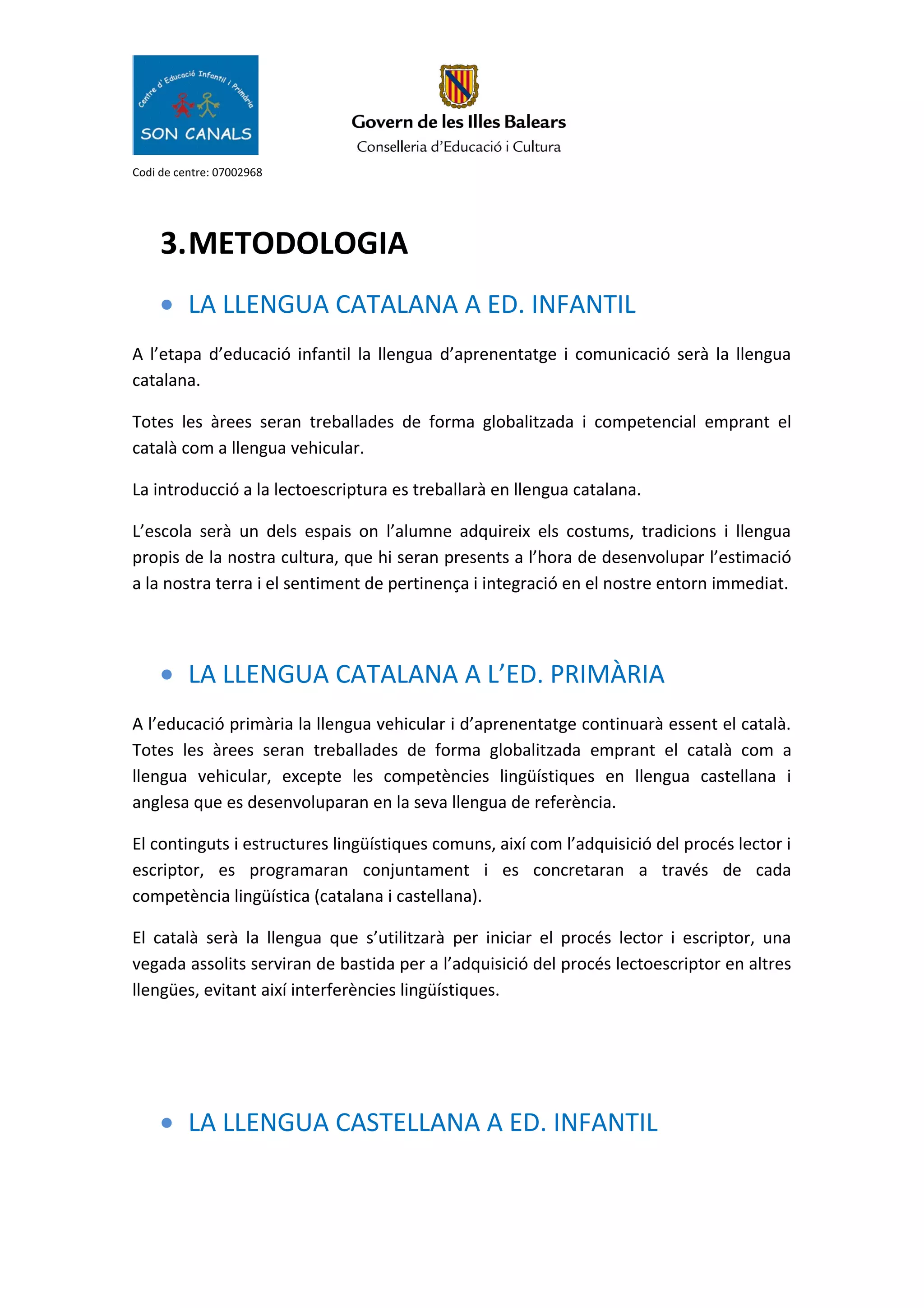Codi de centre: 07002968
3.METODOLOGIA
• LA LLENGUA CATALANA A ED. INFANTIL
A l’etapa d’educació infantil la llengua d’aprenentatge i comunicació serà la llengua
catalana.
Totes les àrees seran treballades de forma globalitzada i competencial emprant el
català com a llengua vehicular.
La introducció a la lectoescriptura es treballarà en llengua catalana.
L’escola serà un dels espais on l’alumne adquireix els costums, tradicions i llengua
propis de la nostra cultura, que hi seran presents a l’hora de desenvolupar l’estimació
a la nostra terra i el sentiment de pertinença i integració en el nostre entorn immediat.
• LA LLENGUA CATALANA A L’ED. PRIMÀRIA
A l’educació primària la llengua vehicular i d’aprenentatge continuarà essent el català.
Totes les àrees seran treballades de forma globalitzada emprant el català com a
llengua vehicular, excepte les competències lingüístiques en llengua castellana i
anglesa que es desenvoluparan en la seva llengua de referència.
El continguts i estructures lingüístiques comuns, així com l’adquisició del procés lector i
escriptor, es programaran conjuntament i es concretaran a través de cada
competència lingüística (catalana i castellana).
El català serà la llengua que s’utilitzarà per iniciar el procés lector i escriptor, una
vegada assolits serviran de bastida per a l’adquisició del procés lectoescriptor en altres
llengües, evitant així interferències lingüístiques.
• LA LLENGUA CASTELLANA A ED. INFANTIL
 