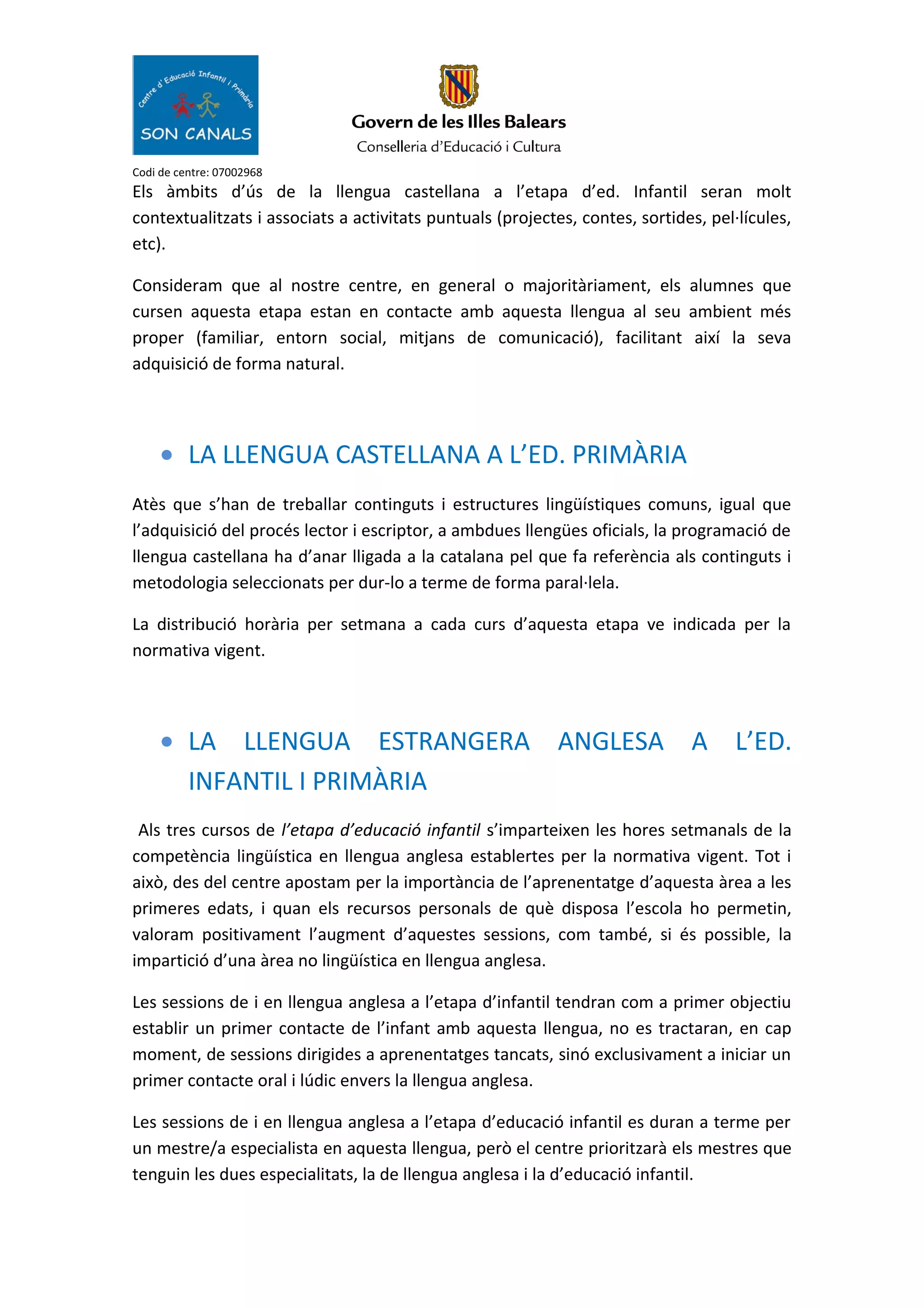 Codi de centre: 07002968
Els àmbits d’ús de la llengua castellana a l’etapa d’ed. Infantil seran molt
contextualitzats i associats a activitats puntuals (projectes, contes, sortides, pel·lícules,
etc).
Consideram que al nostre centre, en general o majoritàriament, els alumnes que
cursen aquesta etapa estan en contacte amb aquesta llengua al seu ambient més
proper (familiar, entorn social, mitjans de comunicació), facilitant així la seva
adquisició de forma natural.
• LA LLENGUA CASTELLANA A L’ED. PRIMÀRIA
Atès que s’han de treballar continguts i estructures lingüístiques comuns, igual que
l’adquisició del procés lector i escriptor, a ambdues llengües oficials, la programació de
llengua castellana ha d’anar lligada a la catalana pel que fa referència als continguts i
metodologia seleccionats per dur-lo a terme de forma paral·lela.
La distribució horària per setmana a cada curs d’aquesta etapa ve indicada per la
normativa vigent.
• LA LLENGUA ESTRANGERA ANGLESA A L’ED.
INFANTIL I PRIMÀRIA
Als tres cursos de l’etapa d’educació infantil s’imparteixen les hores setmanals de la
competència lingüística en llengua anglesa establertes per la normativa vigent. Tot i
això, des del centre apostam per la importància de l’aprenentatge d’aquesta àrea a les
primeres edats, i quan els recursos personals de què disposa l’escola ho permetin,
valoram positivament l’augment d’aquestes sessions, com també, si és possible, la
impartició d’una àrea no lingüística en llengua anglesa.
Les sessions de i en llengua anglesa a l’etapa d’infantil tendran com a primer objectiu
establir un primer contacte de l’infant amb aquesta llengua, no es tractaran, en cap
moment, de sessions dirigides a aprenentatges tancats, sinó exclusivament a iniciar un
primer contacte oral i lúdic envers la llengua anglesa.
Les sessions de i en llengua anglesa a l’etapa d’educació infantil es duran a terme per
un mestre/a especialista en aquesta llengua, però el centre prioritzarà els mestres que
tenguin les dues especialitats, la de llengua anglesa i la d’educació infantil.
 