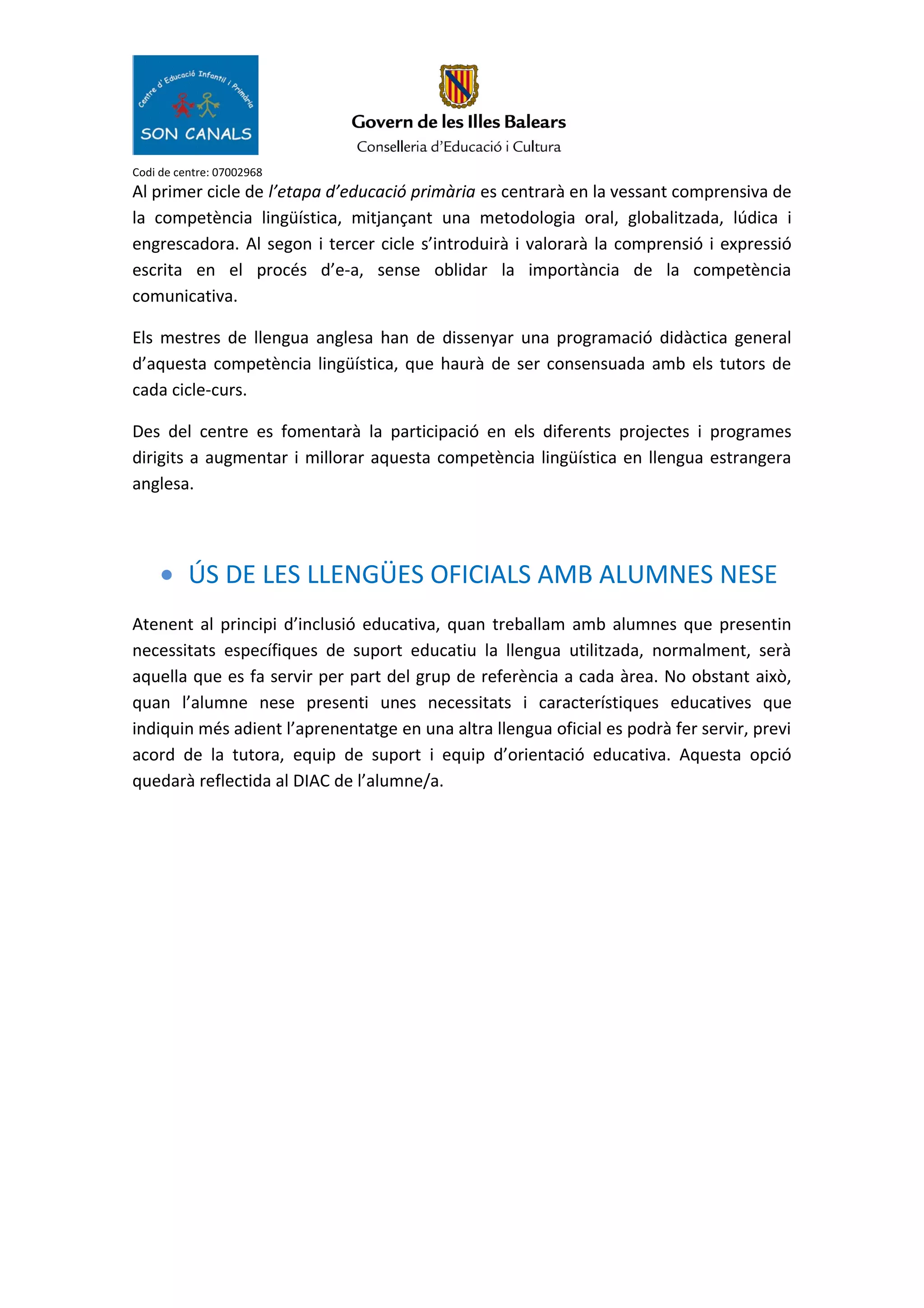 Codi de centre: 07002968
Al primer cicle de l’etapa d’educació primària es centrarà en la vessant comprensiva de
la competència lingüística, mitjançant una metodologia oral, globalitzada, lúdica i
engrescadora. Al segon i tercer cicle s’introduirà i valorarà la comprensió i expressió
escrita en el procés d’e-a, sense oblidar la importància de la competència
comunicativa.
Els mestres de llengua anglesa han de dissenyar una programació didàctica general
d’aquesta competència lingüística, que haurà de ser consensuada amb els tutors de
cada cicle-curs.
Des del centre es fomentarà la participació en els diferents projectes i programes
dirigits a augmentar i millorar aquesta competència lingüística en llengua estrangera
anglesa.
• ÚS DE LES LLENGÜES OFICIALS AMB ALUMNES NESE
Atenent al principi d’inclusió educativa, quan treballam amb alumnes que presentin
necessitats específiques de suport educatiu la llengua utilitzada, normalment, serà
aquella que es fa servir per part del grup de referència a cada àrea. No obstant això,
quan l’alumne nese presenti unes necessitats i característiques educatives que
indiquin més adient l’aprenentatge en una altra llengua oficial es podrà fer servir, previ
acord de la tutora, equip de suport i equip d’orientació educativa. Aquesta opció
quedarà reflectida al DIAC de l’alumne/a.
 