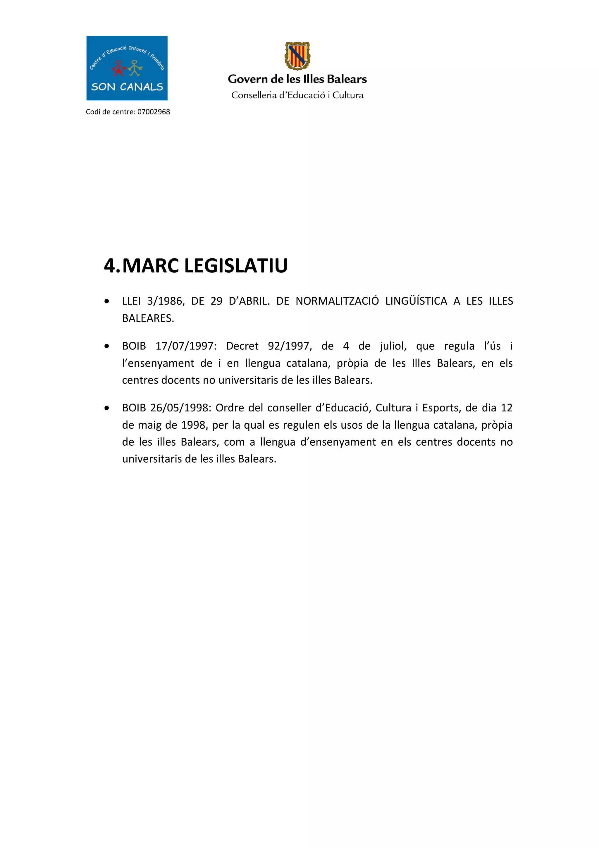 Codi de centre: 07002968
4.MARC LEGISLATIU
• LLEI 3/1986, DE 29 D’ABRIL. DE NORMALITZACIÓ LINGÜÍSTICA A LES ILLES
BALEARES.
• BOIB 17/07/1997: Decret 92/1997, de 4 de juliol, que regula l’ús i
l’ensenyament de i en llengua catalana, pròpia de les Illes Balears, en els
centres docents no universitaris de les illes Balears.
• BOIB 26/05/1998: Ordre del conseller d’Educació, Cultura i Esports, de dia 12
de maig de 1998, per la qual es regulen els usos de la llengua catalana, pròpia
de les illes Balears, com a llengua d’ensenyament en els centres docents no
universitaris de les illes Balears.
 
