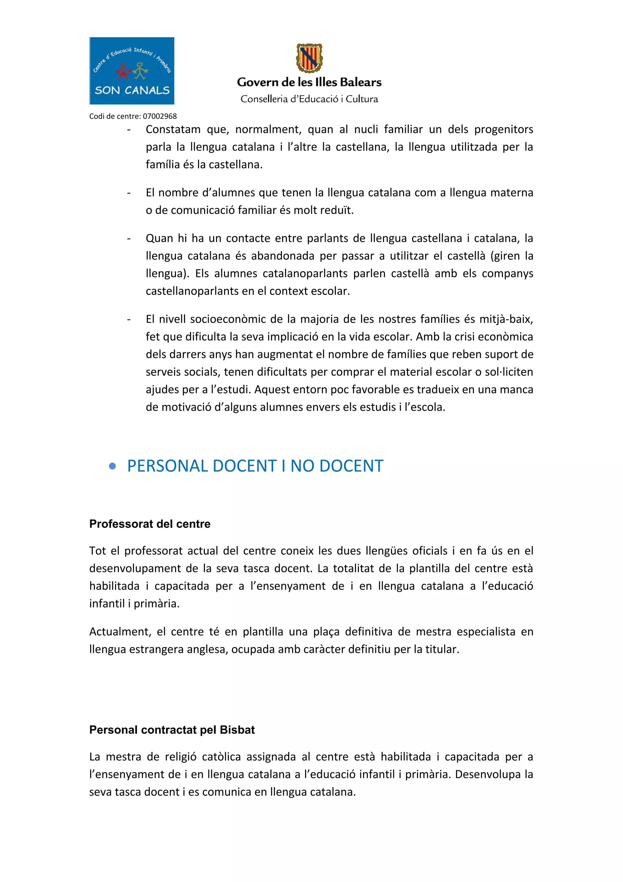 Codi de centre: 07002968
- Constatam que, normalment, quan al nucli familiar un dels progenitors
parla la llengua catalana i l’altre la castellana, la llengua utilitzada per la
família és la castellana.
- El nombre d’alumnes que tenen la llengua catalana com a llengua materna
o de comunicació familiar és molt reduït.
- Quan hi ha un contacte entre parlants de llengua castellana i catalana, la
llengua catalana és abandonada per passar a utilitzar el castellà (giren la
llengua). Els alumnes catalanoparlants parlen castellà amb els companys
castellanoparlants en el context escolar.
- El nivell socioeconòmic de la majoria de les nostres famílies és mitjà-baix,
fet que dificulta la seva implicació en la vida escolar. Amb la crisi econòmica
dels darrers anys han augmentat el nombre de famílies que reben suport de
serveis socials, tenen dificultats per comprar el material escolar o sol·liciten
ajudes per a l’estudi. Aquest entorn poc favorable es tradueix en una manca
de motivació d’alguns alumnes envers els estudis i l’escola.
• PERSONAL DOCENT I NO DOCENT
Professorat del centre
Tot el professorat actual del centre coneix les dues llengües oficials i en fa ús en el
desenvolupament de la seva tasca docent. La totalitat de la plantilla del centre està
habilitada i capacitada per a l’ensenyament de i en llengua catalana a l’educació
infantil i primària.
Actualment, el centre té en plantilla una plaça definitiva de mestra especialista en
llengua estrangera anglesa, ocupada amb caràcter definitiu per la titular.
Personal contractat pel Bisbat
La mestra de religió catòlica assignada al centre està habilitada i capacitada per a
l’ensenyament de i en llengua catalana a l’educació infantil i primària. Desenvolupa la
seva tasca docent i es comunica en llengua catalana.
 
