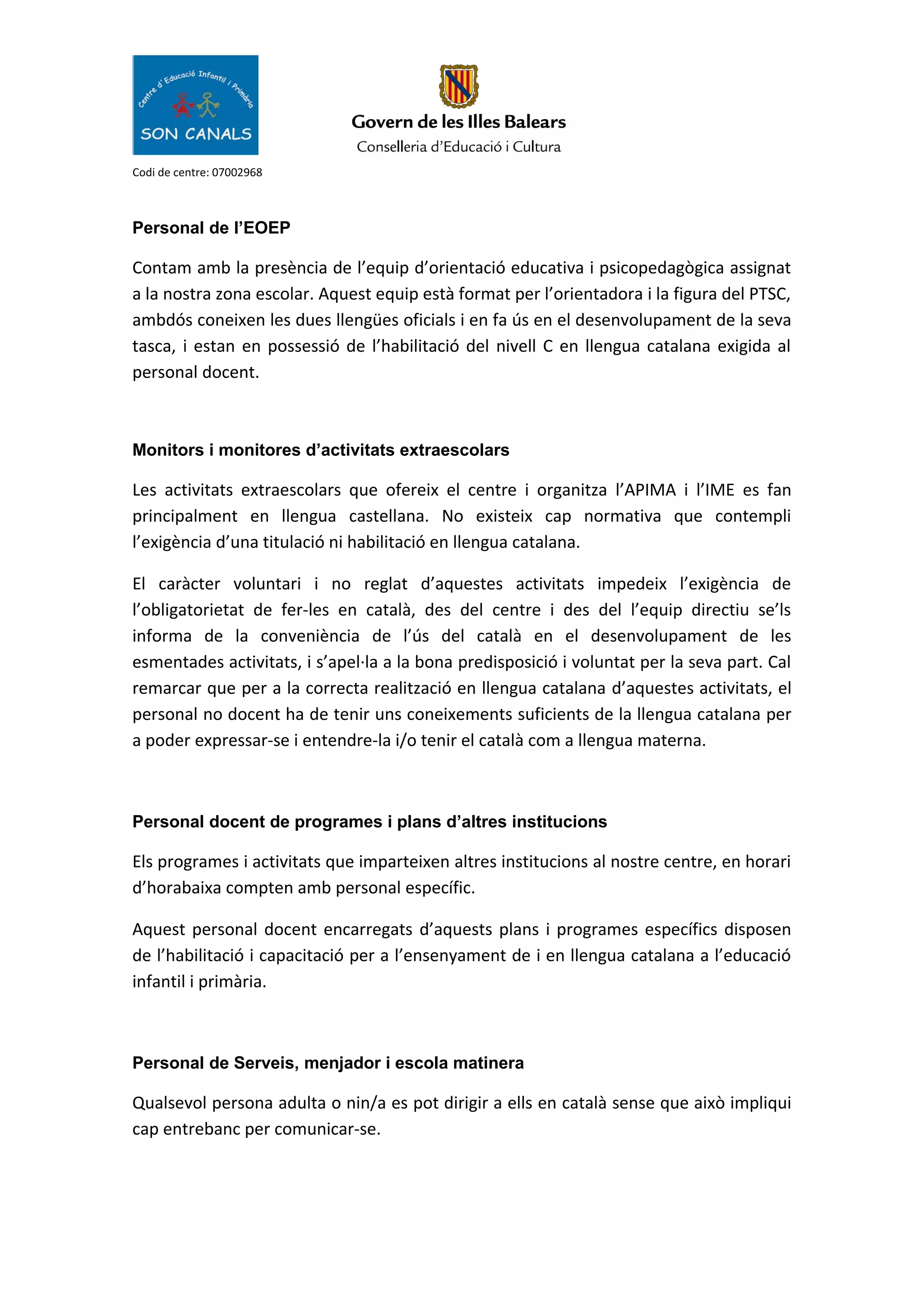Codi de centre: 07002968
Personal de l’EOEP
Contam amb la presència de l’equip d’orientació educativa i psicopedagògica assignat
a la nostra zona escolar. Aquest equip està format per l’orientadora i la figura del PTSC,
ambdós coneixen les dues llengües oficials i en fa ús en el desenvolupament de la seva
tasca, i estan en possessió de l’habilitació del nivell C en llengua catalana exigida al
personal docent.
Monitors i monitores d’activitats extraescolars
Les activitats extraescolars que ofereix el centre i organitza l’APIMA i l’IME es fan
principalment en llengua castellana. No existeix cap normativa que contempli
l’exigència d’una titulació ni habilitació en llengua catalana.
El caràcter voluntari i no reglat d’aquestes activitats impedeix l’exigència de
l’obligatorietat de fer-les en català, des del centre i des del l’equip directiu se’ls
informa de la conveniència de l’ús del català en el desenvolupament de les
esmentades activitats, i s’apel·la a la bona predisposició i voluntat per la seva part. Cal
remarcar que per a la correcta realització en llengua catalana d’aquestes activitats, el
personal no docent ha de tenir uns coneixements suficients de la llengua catalana per
a poder expressar-se i entendre-la i/o tenir el català com a llengua materna.
Personal docent de programes i plans d’altres institucions
Els programes i activitats que imparteixen altres institucions al nostre centre, en horari
d’horabaixa compten amb personal específic.
Aquest personal docent encarregats d’aquests plans i programes específics disposen
de l’habilitació i capacitació per a l’ensenyament de i en llengua catalana a l’educació
infantil i primària.
Personal de Serveis, menjador i escola matinera
Qualsevol persona adulta o nin/a es pot dirigir a ells en català sense que això impliqui
cap entrebanc per comunicar-se.
 