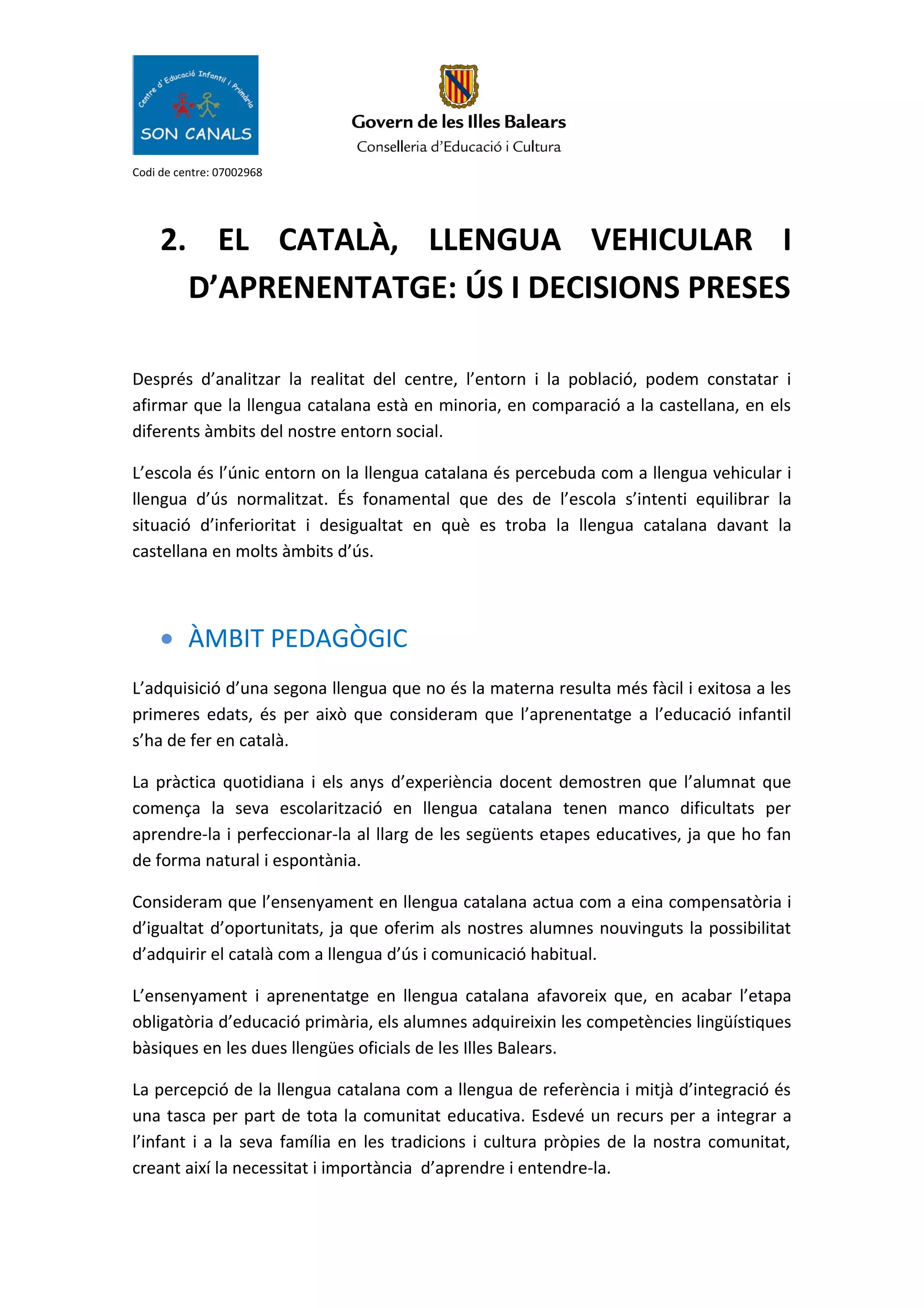 Codi de centre: 07002968
2. EL CATALÀ, LLENGUA VEHICULAR I
D’APRENENTATGE: ÚS I DECISIONS PRESES
Després d’analitzar la realitat del centre, l’entorn i la població, podem constatar i
afirmar que la llengua catalana està en minoria, en comparació a la castellana, en els
diferents àmbits del nostre entorn social.
L’escola és l’únic entorn on la llengua catalana és percebuda com a llengua vehicular i
llengua d’ús normalitzat. És fonamental que des de l’escola s’intenti equilibrar la
situació d’inferioritat i desigualtat en què es troba la llengua catalana davant la
castellana en molts àmbits d’ús.
• ÀMBIT PEDAGÒGIC
L’adquisició d’una segona llengua que no és la materna resulta més fàcil i exitosa a les
primeres edats, és per això que consideram que l’aprenentatge a l’educació infantil
s’ha de fer en català.
La pràctica quotidiana i els anys d’experiència docent demostren que l’alumnat que
comença la seva escolarització en llengua catalana tenen manco dificultats per
aprendre-la i perfeccionar-la al llarg de les següents etapes educatives, ja que ho fan
de forma natural i espontània.
Consideram que l’ensenyament en llengua catalana actua com a eina compensatòria i
d’igualtat d’oportunitats, ja que oferim als nostres alumnes nouvinguts la possibilitat
d’adquirir el català com a llengua d’ús i comunicació habitual.
L’ensenyament i aprenentatge en llengua catalana afavoreix que, en acabar l’etapa
obligatòria d’educació primària, els alumnes adquireixin les competències lingüístiques
bàsiques en les dues llengües oficials de les Illes Balears.
La percepció de la llengua catalana com a llengua de referència i mitjà d’integració és
una tasca per part de tota la comunitat educativa. Esdevé un recurs per a integrar a
l’infant i a la seva família en les tradicions i cultura pròpies de la nostra comunitat,
creant així la necessitat i importància d’aprendre i entendre-la.
 