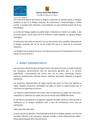 Codi de centre: 07002968
Tot el personal docent del centre es dirigirà a l’alumnat, en primera opció, en llengua
catalana, ja que és la llengua vehicular, de comunicació i d’aprenentatge a l’àmbit
escolar, a excepció dels moments i circumstàncies en què l’activitat precisi l’ús d’una
altra llengua.
La mestra de llengua anglesa es podrà dirigir a l’alumnat en català o en anglès, si així
ho troba oportú. Cal dir que ella és el referent i model lingüístic en aquesta llengua
estrangera.
El professorat del centre ha de tenir cura en tot moment de la qualitat i adequació de
la llengua emprada, per tal de ser-ne model d’ús per a la resta de la comunitat
educativa.
Les llengües que es podran fer servir a tot tipus de reunions de l’equip docent seran les
oficials al nostre territori.
• ÀMBIT ADMINISTRATIU
Les actuacions administratives de règim interior del centre es faran en català. Entenem
per actuacions administratives tots els documents generats per a la correcta
organització i funcionament del centre, com són les actes, comunicats, horaris,
impresos, qualificacions, informes interns, retolació, documents referents a la gestió
econòmica.
Les actuacions administratives de règim exterior del centre es faran per defecte en
català. Aquelles actuacions sol·licitades pel públic es faran en català sempre que el
sol·licitant no especifiqui el contrari.
Les relacions administratives del centre amb els diversos ens públics de caire local i
autonòmic es realitzaran en català, així com la relació amb l’APIMA del centre.
La sol·licitud o participació en programes específics d’àmbit nacional o internacional es
realitzaran en la llengua establerta com a eina de comunicació entre tots els
participants.
Plana web i bloc del centre
La seva estructura, apartats i informació general seran en llengua catalana, així com les
entrades referents a les actuacions, tasques, sortides i altres esdeveniments lúdics i
festius desenvolupats dins i fora del centre.
 