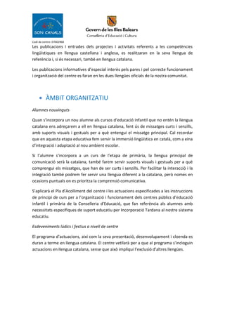 Codi de centre: 07002968
Les publicacions i entrades dels projectes i activitats referents a les competències
lingüístiques en llengua castellana i anglesa, es realitzaran en la seva llengua de
referència i, si és necessari, també en llengua catalana.
Les publicacions informatives d’especial interès pels pares i pel correcte funcionament
i organització del centre es faran en les dues llengües oficials de la nostra comunitat.
• ÀMBIT ORGANITZATIU
Alumnes nouvinguts
Quan s’incorpora un nou alumne als cursos d’educació infantil que no entén la llengua
catalana ens adreçarem a ell en llengua catalana, fent ús de missatges curts i senzills,
amb suports visuals i gestuals per a què entengui el missatge principal. Cal recordar
que en aquesta etapa educativa fem servir la immersió lingüística en català, com a eina
d’integració i adaptació al nou ambient escolar.
Si l’alumne s’incorpora a un curs de l’etapa de primària, la llengua principal de
comunicació serà la catalana, també farem servir suports visuals i gestuals per a què
comprengui els missatges, que han de ser curts i senzills. Per facilitar la interacció i la
integració també podrem fer servir una llengua diferent a la catalana, però nomes en
ocasions puntuals on es prioritza la comprensió comunicativa.
S’aplicarà el Pla d’Acolliment del centre i les actuacions especificades a les instruccions
de principi de curs per a l’organització i funcionament dels centres públics d’educació
infantil i primària de la Conselleria d’Educació, que fan referència als alumnes amb
necessitats específiques de suport educatiu per Incorporació Tardana al nostre sistema
educatiu.
Esdeveniments lúdics i festius a nivell de centre
El programa d’actuacions, així com la seva presentació, desenvolupament i cloenda es
duran a terme en llengua catalana. El centre vetllarà per a que al programa s’incloguin
actuacions en llengua catalana, sense que això impliqui l’exclusió d’altres llengües.
 