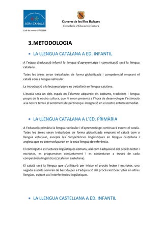 Codi de centre: 07002968
3.METODOLOGIA
• LA LLENGUA CATALANA A ED. INFANTIL
A l’etapa d’educació infantil la llengua d’aprenentatge i comunicació serà la llengua
catalana.
Totes les àrees seran treballades de forma globalitzada i competencial emprant el
català com a llengua vehicular.
La introducció a la lectoescriptura es treballarà en llengua catalana.
L’escola serà un dels espais on l’alumne adquireix els costums, tradicions i llengua
propis de la nostra cultura, que hi seran presents a l’hora de desenvolupar l’estimació
a la nostra terra i el sentiment de pertinença i integració en el nostre entorn immediat.
• LA LLENGUA CATALANA A L’ED. PRIMÀRIA
A l’educació primària la llengua vehicular i d’aprenentatge continuarà essent el català.
Totes les àrees seran treballades de forma globalitzada emprant el català com a
llengua vehicular, excepte les competències lingüístiques en llengua castellana i
anglesa que es desenvoluparan en la seva llengua de referència.
El continguts i estructures lingüístiques comuns, així com l’adquisició del procés lector i
escriptor, es programaran conjuntament i es concretaran a través de cada
competència lingüística (catalana i castellana).
El català serà la llengua que s’utilitzarà per iniciar el procés lector i escriptor, una
vegada assolits serviran de bastida per a l’adquisició del procés lectoescriptor en altres
llengües, evitant així interferències lingüístiques.
• LA LLENGUA CASTELLANA A ED. INFANTIL
 