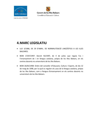 Codi de centre: 07002968
4.MARC LEGISLATIU
• LLEI 3/1986, DE 29 D’ABRIL. DE NORMALITZACIÓ LINGÜÍSTICA A LES ILLES
BALEARES.
• BOIB 17/07/1997: Decret 92/1997, de 4 de juliol, que regula l’ús i
l’ensenyament de i en llengua catalana, pròpia de les Illes Balears, en els
centres docents no universitaris de les illes Balears.
• BOIB 26/05/1998: Ordre del conseller d’Educació, Cultura i Esports, de dia 12
de maig de 1998, per la qual es regulen els usos de la llengua catalana, pròpia
de les illes Balears, com a llengua d’ensenyament en els centres docents no
universitaris de les illes Balears.
 