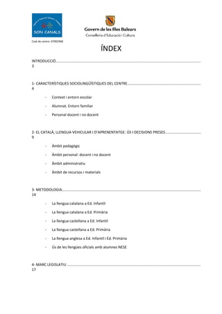 Codi de centre: 07002968
ÍNDEX
INTRODUCCIÓ...........................................................................................................................................
3
1- CARACTERÍSTIQUES SOCIOLINGÜÍSTIQUES DEL CENTRE......................................................................
4
- Context i entorn escolar
- Alumnat. Entorn familiar
- Personal docent i no docent
2- EL CATALÀ, LLENGUA VEHICULAR I D’APRENENTATGE: ÚS I DECISIONS PRESES..................................
9
- Àmbit pedagògic
- Àmbit personal: docent i no docent
- Àmbit administratiu
- Àmbit de recursos i materials
3- METODOLOGIA.....................................................................................................................................
14
- La llengua catalana a Ed. Infantil
- La llengua catalana a Ed. Primària
- La llengua castellana a Ed. Infantil
- La llengua castellana a Ed. Primària
- La llengua anglesa a Ed. Infantil i Ed. Primària
- Ús de les llengües oficials amb alumnes NESE
4- MARC LEGISLATIU ................................................................................................................................
17
 