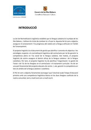 Codi de centre: 07002968
INTRODUCCIÓ
La Llei de Normalització Lingüística estableix que la llengua catalana és la pròpia de les
Illes Balears, i tothom té el dret de conèixer-la i d’usar-la. Aquesta llei té com a objectiu
assegurar el coneixement i l’ús progressiu del català com a llengua vehicular en l’àmbit
de l’ensenyament.
El projecte lingüístic és el document de gestió que planifica i concreta els objectius i les
estratègies respecte a la normalització lingüística del centre/aula per tal de garantir la
competència plena en l’ús social de la llengua catalana. Així mateix, el projecte
lingüístic de centre assegura el domini eficaç de la llengua catalana i de la llengua
castellana. Per tant, el projecte lingüístic ha de planificar l’organització i la gestió de
l’estat i de l’ús de les llengües en el centre/aula i el tractament curricular. Ha de ser
una part fonamental del projecte educatiu de centre. I, així, garantir la competència en
tots els àmbits de la llengua catalana i castellana.
El PLC té com a objectiu fonamental aconseguir que l’alumnat acabi l’etapa d’educació
primària amb una competència lingüística bàsica en les dues llengües cooficials de la
nostra comunitat, tant a nivell oral com a nivell escrit.
 