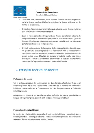 Codi de centre: 07002968
- Constatam que, normalment, quan al nucli familiar un dels progenitors
parla la llengua catalana i l’altre la castellana, la llengua utilitzada per la
família és la castellana.
- El nombre d’alumnes que tenen la llengua catalana com a llengua materna
o de comunicació familiar és molt reduït.
- Quan hi ha un contacte entre parlants de llengua castellana i catalana, la
llengua catalana és abandonada per passar a utilitzar el castellà (giren la
llengua). Els alumnes catalanoparlants parlen castellà amb els companys
castellanoparlants en el context escolar.
- El nivell socioeconòmic de la majoria de les nostres famílies és mitjà-baix,
fet que dificulta la seva implicació en la vida escolar. Amb la crisi econòmica
dels darrers anys han augmentat el nombre de famílies que reben suport de
serveis socials, tenen dificultats per comprar el material escolar o sol·liciten
ajudes per a l’estudi. Aquest entorn poc favorable es tradueix en una manca
de motivació d’alguns alumnes envers els estudis i l’escola.
• PERSONAL DOCENT I NO DOCENT
Professorat del centre
Tot el professorat actual del centre coneix les dues llengües oficials i en fa ús en el
desenvolupament de la seva tasca docent. La totalitat de la plantilla del centre està
habilitada i capacitada per a l’ensenyament de i en llengua catalana a l’educació
infantil i primària.
Actualment, el centre té en plantilla una plaça definitiva de mestra especialista en
llengua estrangera anglesa, ocupada amb caràcter definitiu per la titular.
Personal contractat pel Bisbat
La mestra de religió catòlica assignada al centre està habilitada i capacitada per a
l’ensenyament de i en llengua catalana a l’educació infantil i primària. Desenvolupa la
seva tasca docent i es comunica en llengua catalana.
 