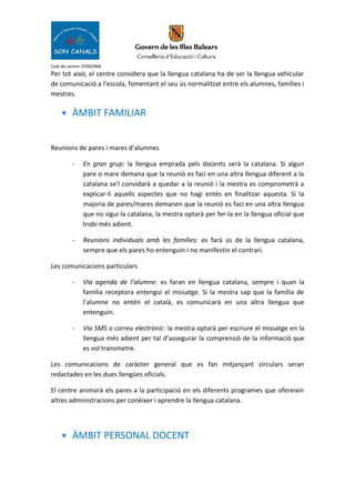Codi de centre: 07002968
Per tot això, el centre considera que la llengua catalana ha de ser la llengua vehicular
de comunicació a l’escola, fomentant el seu ús normalitzat entre els alumnes, famílies i
mestres.
• ÀMBIT FAMILIAR
Reunions de pares i mares d’alumnes
- En gran grup: la llengua emprada pels docents serà la catalana. Si algun
pare o mare demana que la reunió es faci en una altra llengua diferent a la
catalana se’l convidarà a quedar a la reunió i la mestra es comprometrà a
explicar-li aquells aspectes que no hagi entès en finalitzar aquesta. Si la
majoria de pares/mares demanen que la reunió es faci en una altra llengua
que no sigui la catalana, la mestra optarà per fer-la en la llengua oficial que
trobi més adient.
- Reunions individuals amb les famílies: es farà ús de la llengua catalana,
sempre que els pares ho entenguin i no manifestin el contrari.
Les comunicacions particulars
- Via agenda de l’alumne: es faran en llengua catalana, sempre i quan la
família receptora entengui el missatge. Si la mestra sap que la família de
l’alumne no entén el català, es comunicarà en una altra llengua que
entenguin.
- Via SMS o correu electrònic: la mestra optarà per escriure el missatge en la
llengua més adient per tal d’assegurar la comprensió de la informació que
es vol transmetre.
Les comunicacions de caràcter general que es fan mitjançant circulars seran
redactades en les dues llengües oficials.
El centre animarà els pares a la participació en els diferents programes que ofereixin
altres administracions per conèixer i aprendre la llengua catalana.
• ÀMBIT PERSONAL DOCENT
 