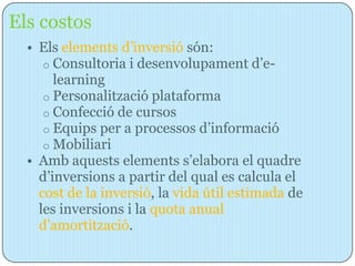 Els costos
  • Els elements d’inversió són:
     o Consultoria i desenvolupament d’e-
       learning
     o Personalització plataforma
     o Confecció de cursos
     o Equips per a processos d’informació
     o Mobiliari
  • Amb aquests elements s’elabora el quadre
    d’inversions a partir del qual es calcula el
    cost de la inversió, la vida útil estimada de
    les inversions i la quota anual
    d’amortització.
 