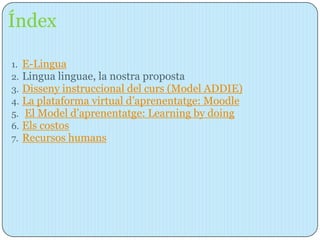 Índex

1.   E-Lingua
2.   Lingua linguae, la nostra proposta
3.   Disseny instruccional del curs (Model ADDIE)
4.   La plataforma virtual d’aprenentatge: Moodle
5.   El Model d’aprenentatge: Learning by doing
6.   Els costos
7.   Recursos humans
 
