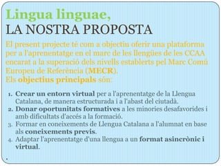 Lingua linguae,
LA NOSTRA PROPOSTA
El present projecte té com a objectiu oferir una plataforma
per a l'aprenentatge en el marc de les llengües de les CCAA
encarat a la superació dels nivells establerts pel Marc Comú
Europeu de Referència (MECR).
Els objectius principals són:
1. Crear un entorn virtual per a l'aprenentatge de la Llengua
   Catalana, de manera estructurada i a l'abast del ciutadà.
2. Donar oportunitats formatives a les minories desafavorides i
   amb dificultats d'accés a la formació.
3. Formar en coneixements de Llengua Catalana a l'alumnat en base
   als coneixements previs.
4. Adaptar l'aprenentatge d'una llengua a un format asincrònic i
   virtual.
.
 