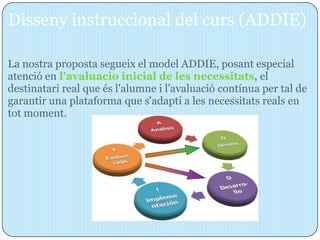 Disseny instruccional del curs (ADDIE)

La nostra proposta segueix el model ADDIE, posant especial
atenció en l'avaluacio inicial de les necessitats, el
destinatari real que és l'alumne i l'avaluació contínua per tal de
garantir una plataforma que s'adapti a les necessitats reals en
tot moment.
 