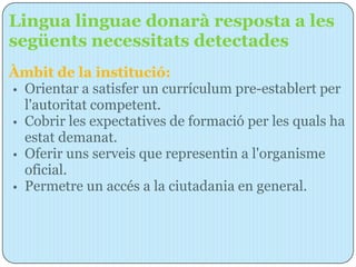 Lingua linguae donarà resposta a les
següents necessitats detectades
Àmbit de la institució:
• Orientar a satisfer un currículum pre-establert per
  l'autoritat competent.
• Cobrir les expectatives de formació per les quals ha
  estat demanat.
• Oferir uns serveis que representin a l'organisme
  oficial.
• Permetre un accés a la ciutadania en general.
 