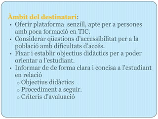 Àmbit del destinatari:
• Oferir plataforma senzill, apte per a persones
  amb poca formació en TIC.
• Considerar qüestions d'accessibilitat per a la
  població amb dificultats d'accés.
• Fixar i establir objectius didàctics per a poder
  orientar a l'estudiant.
• Informar de de forma clara i concisa a l'estudiant
  en relació
   o Objectius didàctics
   o Procediment a seguir.
   o Criteris d'avaluació
 