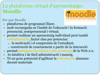 La plataforma virtual d'aprenentatge:
Moodle
Per què Moodle
 • plataforma de programari lliure.
 • molt reconeguda en l'àmbit de l'educació i la formació
   presencial, semipresencial i virtual.
 • permet realitzar un aprenentatg individual però també
   col·laboratiu, factor clau per potenciar:
    o la motivació i el compromís de l'estudiant.
    o construcció de coneixement a partir de la interacció
 • permet integrar les eines i els recursos de la Web 2.0.
 • és intuïtiva i de fàcil administració i maneig.
 • Té un gran potencial d'agilitzar la interacció alumnes-
   docent-materials
 