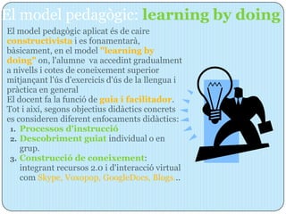 El model pedagògic: learning by doing
El model pedagògic aplicat és de caire
constructivista i es fonamentarà,
bàsicament, en el model "learning by
doing" on, l'alumne va accedint gradualment
a nivells i cotes de coneixement superior
mitjançant l'ús d'exercicis d'ús de la llengua i
pràctica en general
El docent fa la funció de guia i facilitador.
Tot i així, segons objectius didàctics concrets
es consideren diferent enfocaments didàctics:
 1. Processos d'instrucció
 2. Descobriment guiat individual o en
    grup.
 3. Construcció de coneixement:
    integrant recursos 2.0 i d'interacció virtual
    com Skype, Voxopop, GoogleDocs, Blogs...
 