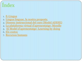 Índex

1.   E-Lingua
2.   Lingua linguae, la nostra proposta
3.   Disseny instruccional del curs (Model ADDIE)
4.   La plataforma virtual d’aprenentatge: Moodle
5.   El Model d’aprenentatge: Learning by doing
6.   Els costos
7.   Recursos humans
 