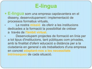 E-lingua
 E-lingua som una empresa capdavantera en el
  disseny, desenvolupament i implementació de
  processos formatius virtuals,
•        La nostra missió és oferir a les institucions
  dedicades a la formació la possibilitat de créixer
  a través de l'àmbit virtual.
•        Desenvolupem projectes de formació en línia per
  a tot tipus d'institucions, tant públiques com privades,
  amb la finalitat d'oferir educació a distància per a la
  ciutadania en general o els treballadors d'una empresa
  en concret adaptant-nos a les necessitats
  intrínseques de cada situació.
 