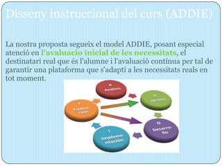 Disseny instruccional del curs (ADDIE)

La nostra proposta segueix el model ADDIE, posant especial
atenció en l'avaluacio inicial de les necessitats, el
destinatari real que és l'alumne i l'avaluació contínua per tal de
garantir una plataforma que s'adapti a les necessitats reals en
tot moment.
 