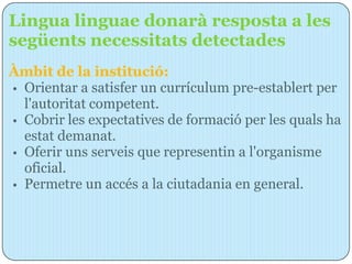 Lingua linguae donarà resposta a les
següents necessitats detectades
Àmbit de la institució:
• Orientar a satisfer un currículum pre-establert per
  l'autoritat competent.
• Cobrir les expectatives de formació per les quals ha
  estat demanat.
• Oferir uns serveis que representin a l'organisme
  oficial.
• Permetre un accés a la ciutadania en general.
 