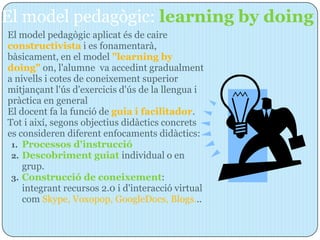 El model pedagògic: learning by doing
El model pedagògic aplicat és de caire
constructivista i es fonamentarà,
bàsicament, en el model "learning by
doing" on, l'alumne va accedint gradualment
a nivells i cotes de coneixement superior
mitjançant l'ús d'exercicis d'ús de la llengua i
pràctica en general
El docent fa la funció de guia i facilitador.
Tot i així, segons objectius didàctics concrets
es consideren diferent enfocaments didàctics:
 1. Processos d'instrucció
 2. Descobriment guiat individual o en
    grup.
 3. Construcció de coneixement:
    integrant recursos 2.0 i d'interacció virtual
    com Skype, Voxopop, GoogleDocs, Blogs...
 
