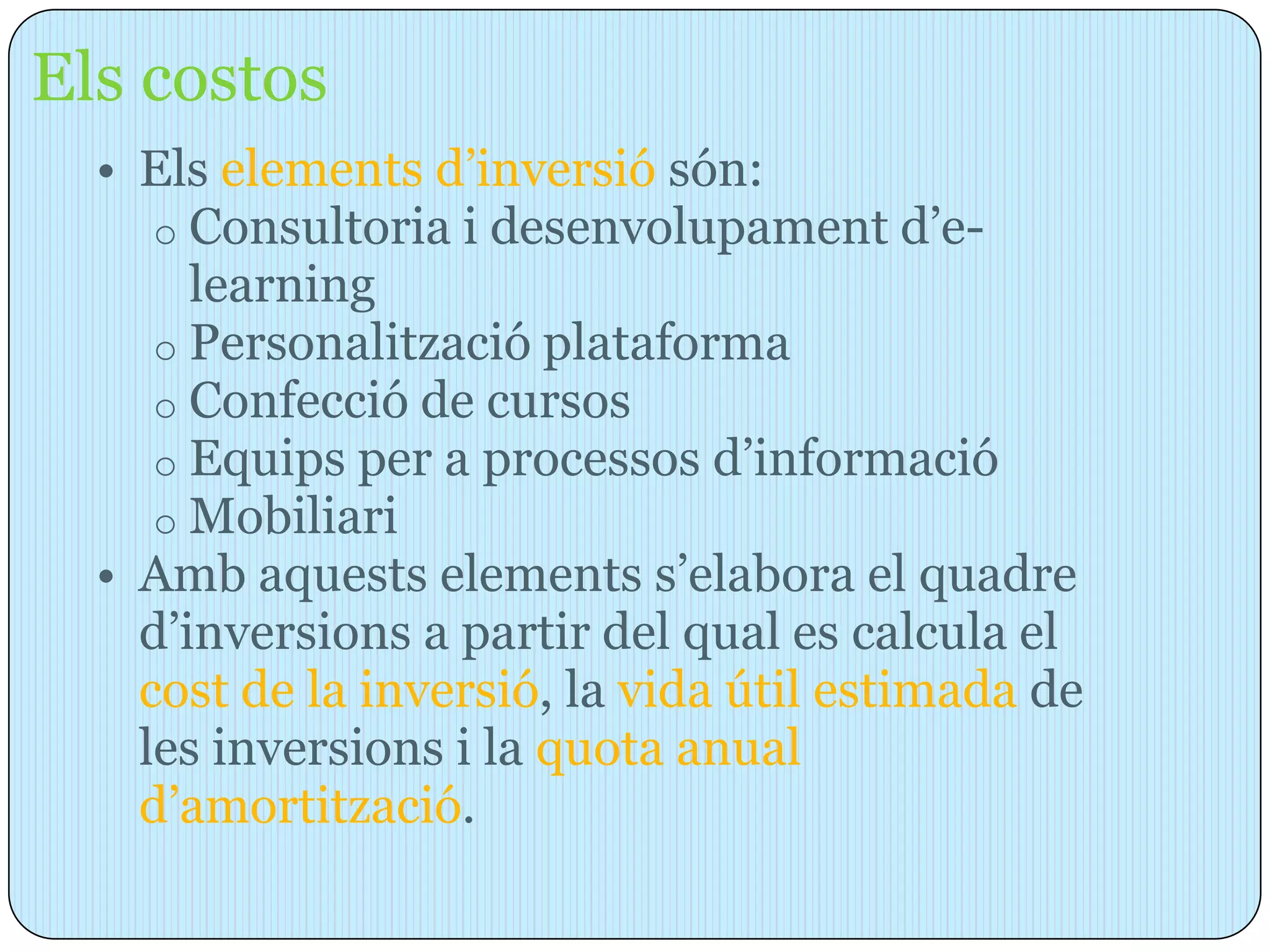 Els costos
  • Els elements d’inversió són:
     o Consultoria i desenvolupament d’e-
       learning
     o Personalització plataforma
     o Confecció de cursos
     o Equips per a processos d’informació
     o Mobiliari
  • Amb aquests elements s’elabora el quadre
    d’inversions a partir del qual es calcula el
    cost de la inversió, la vida útil estimada de
    les inversions i la quota anual
    d’amortització.
 