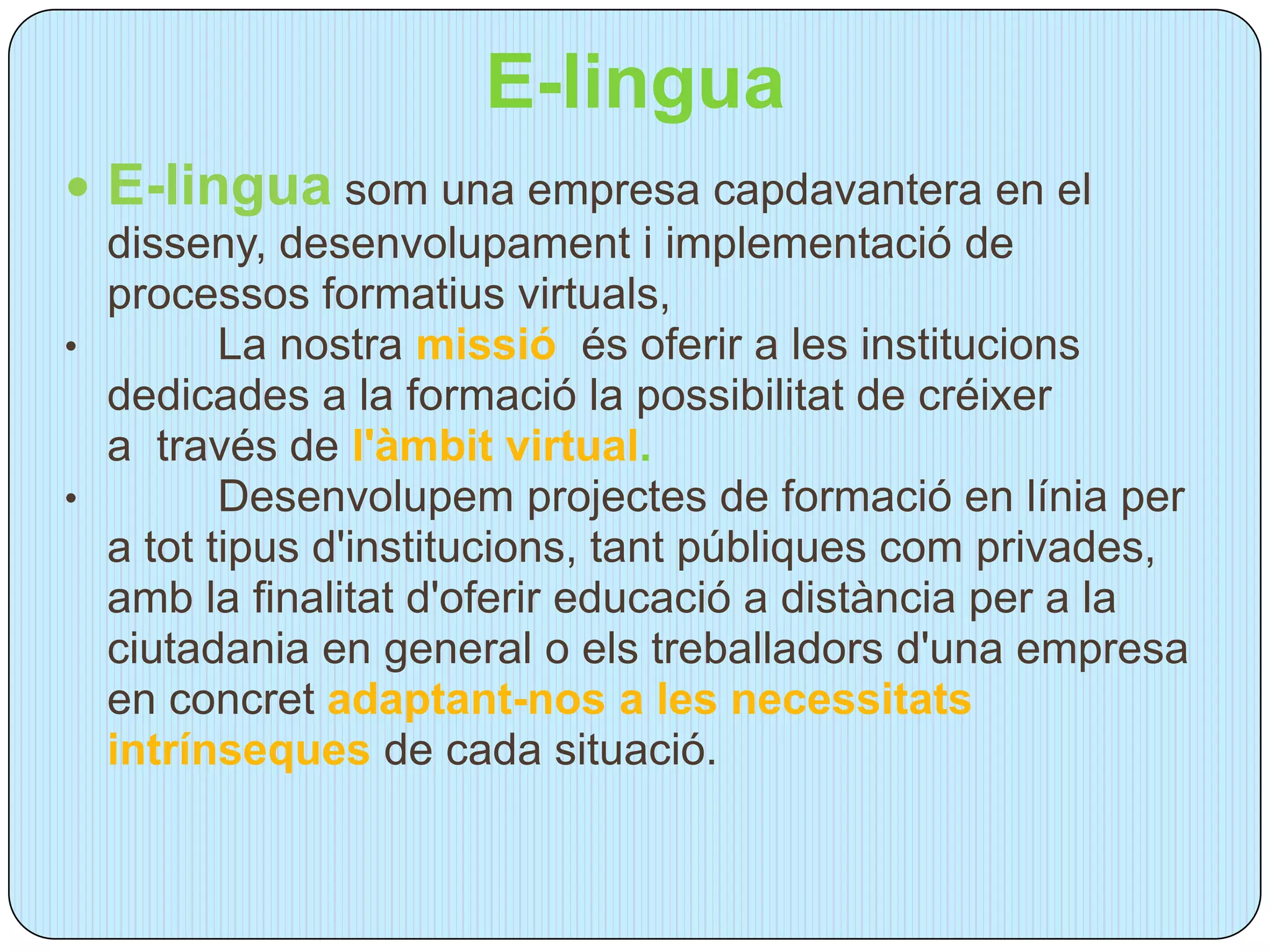E-lingua
 E-lingua som una empresa capdavantera en el
  disseny, desenvolupament i implementació de
  processos formatius virtuals,
•        La nostra missió és oferir a les institucions
  dedicades a la formació la possibilitat de créixer
  a través de l'àmbit virtual.
•        Desenvolupem projectes de formació en línia per
  a tot tipus d'institucions, tant públiques com privades,
  amb la finalitat d'oferir educació a distància per a la
  ciutadania en general o els treballadors d'una empresa
  en concret adaptant-nos a les necessitats
  intrínseques de cada situació.
 