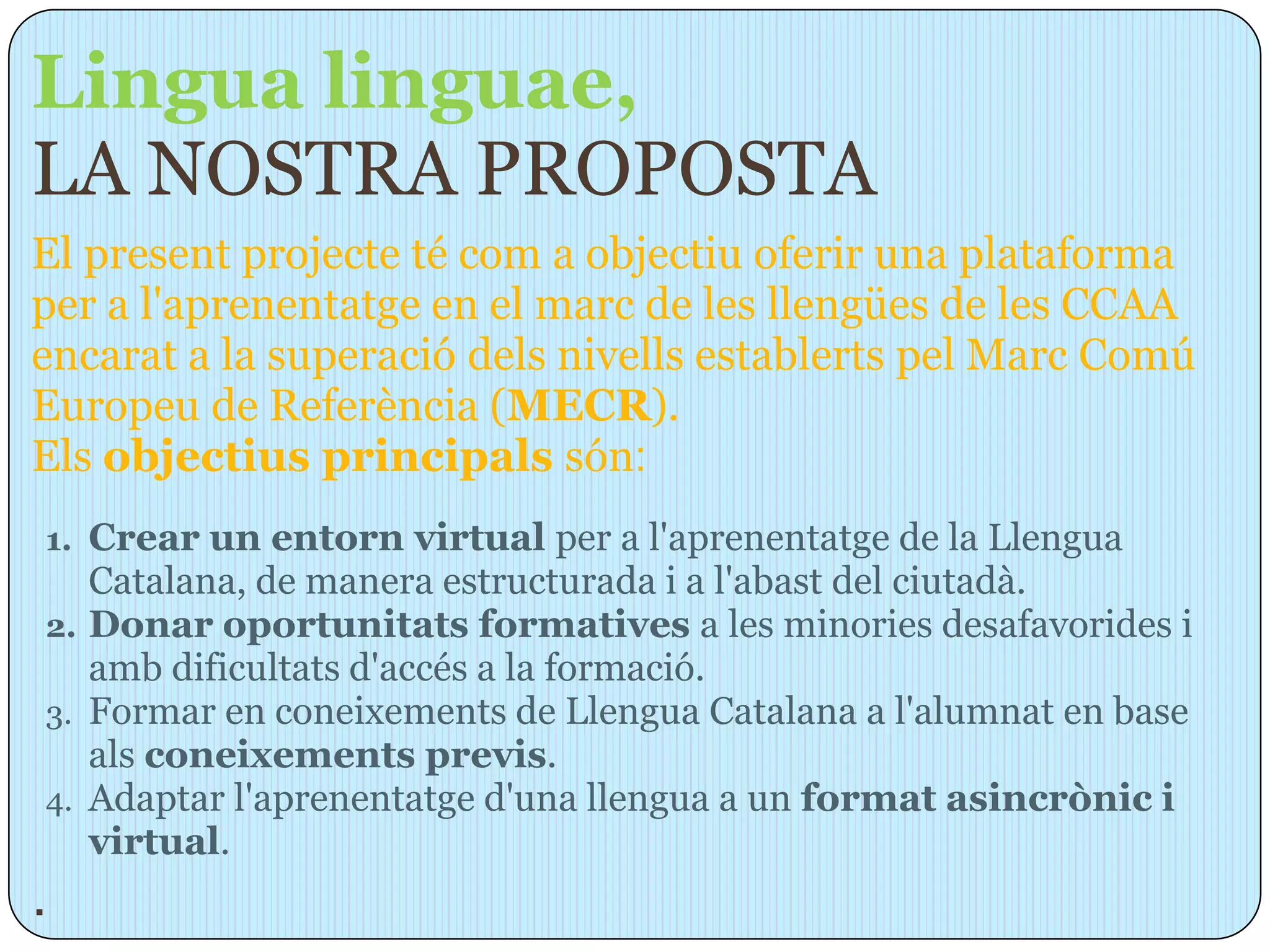 Lingua linguae,
LA NOSTRA PROPOSTA
El present projecte té com a objectiu oferir una plataforma
per a l'aprenentatge en el marc de les llengües de les CCAA
encarat a la superació dels nivells establerts pel Marc Comú
Europeu de Referència (MECR).
Els objectius principals són:
1. Crear un entorn virtual per a l'aprenentatge de la Llengua
   Catalana, de manera estructurada i a l'abast del ciutadà.
2. Donar oportunitats formatives a les minories desafavorides i
   amb dificultats d'accés a la formació.
3. Formar en coneixements de Llengua Catalana a l'alumnat en base
   als coneixements previs.
4. Adaptar l'aprenentatge d'una llengua a un format asincrònic i
   virtual.
.
 